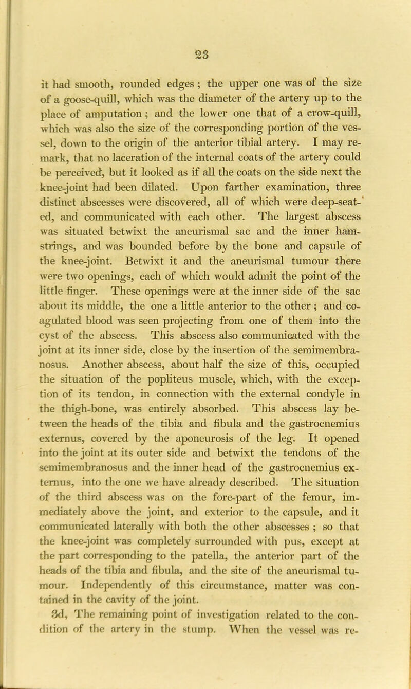 it had smooth, rounded edges; the upper one was of the size of a goose-quill, which was the diameter of the artery up to the place of amputation ; and the lower one that of a crow-quill, which was also the size of the corresponding portion of the ves- sel, down to the origin of the anterior tibial artery. I may re- mark, that no laceration of the internal coats of the artery could be perceived, but it looked as if all the coats on the side next the knee-joint had been dilated. Upon farther examination, three distinct abscesses were discovered, all of which were deep-seat- ed, and communicated with each other. The largest abscess was situated betwixt the aneurismal sac and the inner ham- strings, and was bounded before by the bone and capsule of the knee-joint. Betwixt it and the aneurismal tumour there were two openings, each of which would admit the point of the little finger. These openings were at the inner side of the sac about its middle, the one a little anterior to the other ; and co- agulated blood was seen projecting from one of them into the cyst of the abscess. This abscess also communicated with the joint at its inner side, close by the insertion of the semimembra- nosus. Another abscess, about half the size of this, occupied the situation of the popliteus muscle, which, with the excep- tion of its tendon, in connection with the external condyle in the thigh-bone, was entirely absorbed. This abscess lay be- tween the heads of the tibia and fibula and the gastrocnemius extemus, covered by the aponeurosis of the leg. It opened into the joint at its outer side and betwixt the tendons of the semimembranosus and the inner head of the gastrocnemius ex- temus, into the one we have already described. The situation of the third abscess was on the fore-part of the femur, im- mediately above the joint, and exterior to the capsule, and it communicated laterally with both the other abscesses ; so that the knee-joint was completely surrounded with pus, except at the part corresponding to the patella, the anterior part of the heads of the tibia and fibula, and the site of the aneurismal tu- mour. Independently of this circumstance, matter was con- tained in the cavity of the joint. 3d, The remaining point of investigation related to the con- dition of the artery in the stump. When the vessel was re-