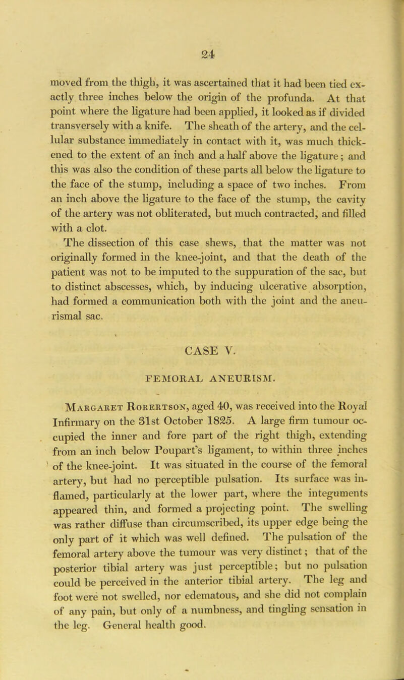 moved from the thigh, it was ascertained that it had been tied ex- actly three inches below the origin of the profunda. At that point where the ligature had been applied, it looked as if divided transversely with a knife. The sheath of the artery, and the cel- lular substance immediately in contact with it, was much thick- ened to the extent of an inch and a half above the ligature; and this was also the condition of these parts all below the ligature to the face of the stump, including a space of two inches. From an inch above the ligature to the face of the stump, the cavity of the artery was not obliterated, but much contracted, and filled with a clot. The dissection of this case shews, that the matter was not originally formed in the knee-joint, and that the death of the patient was not to be imputed to the suppuration of the sac, but to distinct abscesses, which, by inducing ulcerative absorption, had formed a communication both with the joint and the aneu- rismal sac. CASE V. FEMORAL ANEURISM. Margaret Rorertson, aged 40, was received into the Royal Infirmary on the 31st October 1825. A large firm tumour oc- cupied the inner and fore part of the right thigh, extending from an inch below Pouparfs ligament, to within three inches ' of the knee-joint. It was situated in the course of the femoral artery, but had no perceptible pulsation. Its surface was in- flamed, particularly at the lower part, where the integuments appeared thin, and formed a projecting point. The swelling was rather diffuse than circumscribed, its upper edge being the only part of it which was well defined. The pulsation of the femoral artery above the tumour was very distinct; that of the posterior tibial artery was just perceptible; but no pulsation could be perceived in the anterior tibial artery. The leg and foot were not swelled, nor edematous, and she did not complain of any pain, but only of a numbness, and tingling sensation in the leg. General health good.