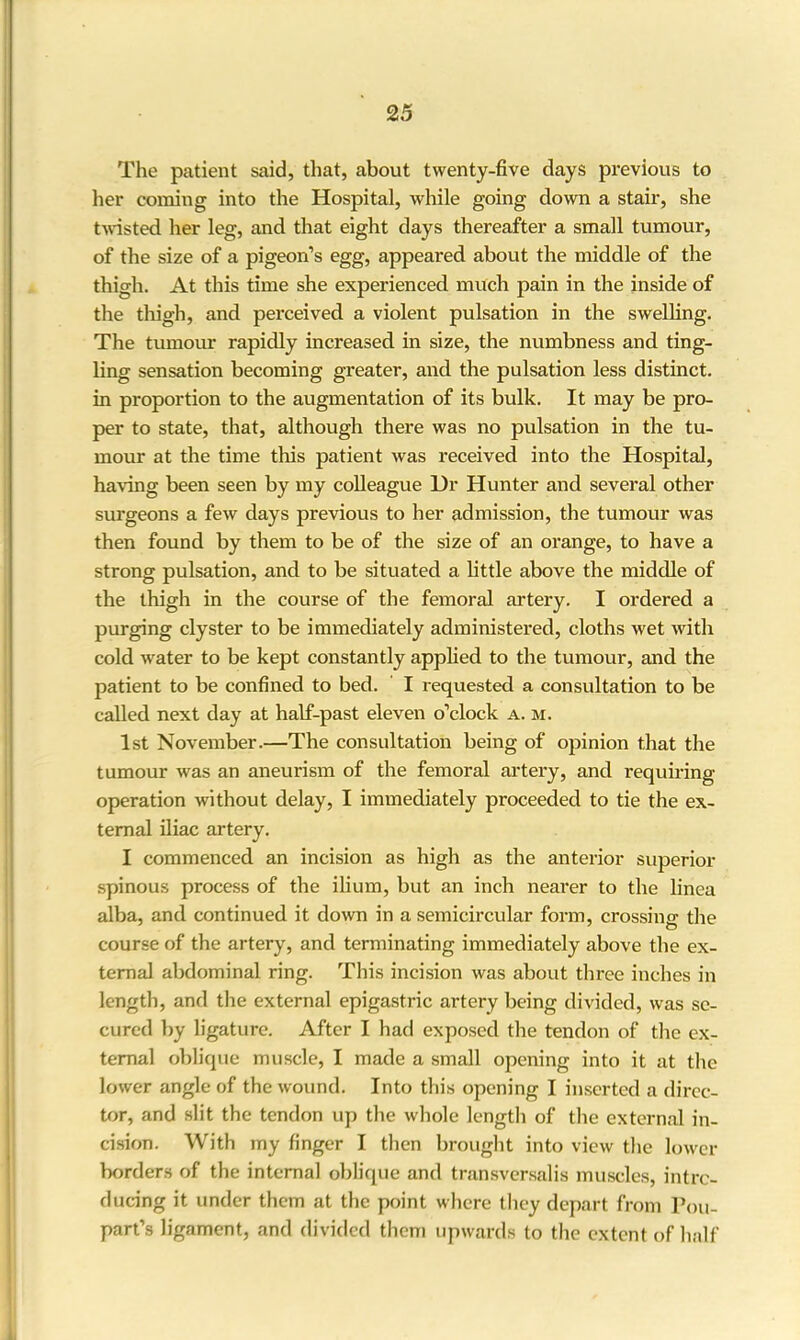 The patient said, that, about twenty-five days previous to her coining into the Hospital, while going down a stair, she twisted, her leg, and that eight days thereafter a small tumour, of the size of a pigeon’s egg, appeared about the middle of the thigh. At this time she experienced much pain in the inside of the thigh, and perceived a violent pulsation in the swelling. The tumour rapidly increased in size, the numbness and ting- ling sensation becoming greater, and the pulsation less distinct, in proportion to the augmentation of its bulk. It may be pro- per to state, that, although there was no pulsation in the tu- mour at the time this patient was received into the Hospital, having been seen by my colleague Ur Hunter and several other surgeons a few days previous to her admission, the tumour was then found by them to be of the size of an orange, to have a strong pulsation, and to be situated a little above the middle of the thigh in the course of the femoral artery. I ordered a purging clyster to be immediately administered, cloths wet with cold water to be kept constantly applied to the tumour, and the patient to be confined to bed. I requested a consultation to be called next day at half-past eleven o’clock a. m. 1st November.—The consultation being of opinion that the tumour was an aneurism of the femoral artery, and requiring operation without delay, I immediately proceeded to tie the ex- ternal iliac artery. I commenced an incision as high as the anterior superior spinous process of the ilium, but an inch nearer to the linea alba, and continued it down in a semicircular form, crossing the course of the artery, and terminating immediately above the ex- ternal abdominal ring. This incision was about three inches in length, and the external epigastric artery being divided, was se- cured by ligature. After I had exposed the tendon of the ex- ternal oblique muscle, I made a small opening into it at the lower angle of the wound. Into this opening I inserted a direc- tor, and slit the tendon up the whole length of the external in- cision. With my finger I then brought into view the lower borders of the internal oblique and transversalis muscles, intro- ducing it under them at the point where they depart from Pou- part’s ligament, and divided them upwards to the extent of half