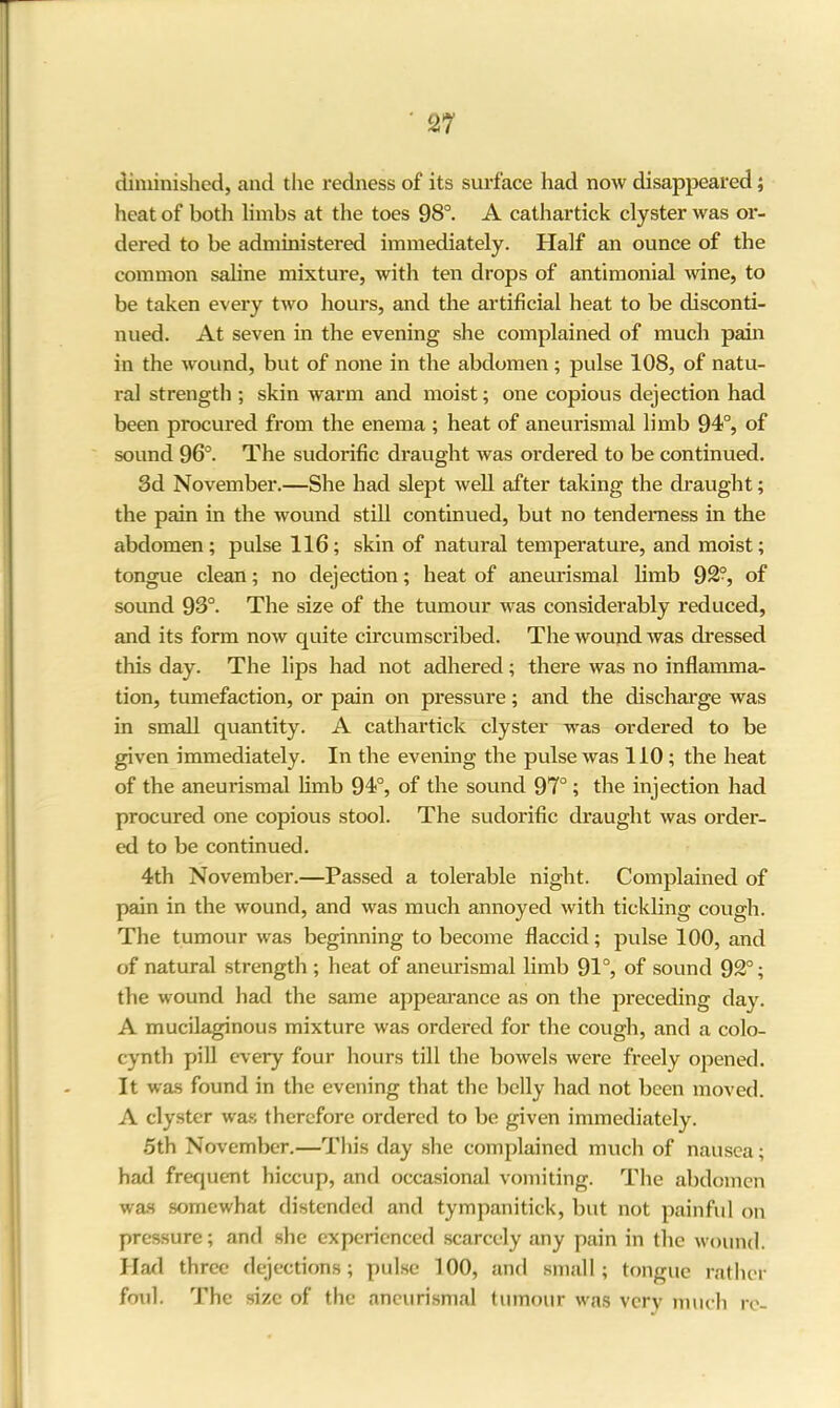 diminished, and the redness of its surface had now disappeared; heat of both limbs at the toes 98°. A cathartick clyster was or- dered to be administered immediately. Half an ounce of the common saline mixture, with ten drops of antimonial wine, to be taken every two hours, and the artificial heat to be disconti- nued. At seven in the evening she complained of much pain in the wound, but of none in the abdomen ; pulse 108, of natu- ral strength ; skin warm and moist; one copious dejection had been procured from the enema ; heat of aneurismal limb 94°, of sound 96°. The sudorific draught was ordered to be continued. 3d November.—She had slept well after taking the draught; the pain in the wound still continued, but no tenderness in the abdomen; pulse 116; skin of natural temperature, and moist; tongue clean; no dejection; heat of aneurismal limb 92?, of sound 93°. The size of the tumour was considerably reduced, and its form now quite circumscribed. The wound was dressed this day. The lips had not adhered ; there was no inflamma- tion, tumefaction, or pain on pressure; and the discharge was in small quantity. A cathartick clyster was ordered to be given immediately. In the evening the pulse was 110 ; the heat of the aneurismal limb 94°, of the sound 97°; the injection had procured one copious stool. The sudorific draught was order- ed to be continued. 4th November.—Passed a tolerable night. Complained of pain in the wound, and was much annoyed with tickling cough. The tumour was beginning to become flaccid; pulse 100, and of natural strength ; heat of aneurismal limb 91°, of sound 92°; the wound had the same appearance as on the preceding day. A mucilaginous mixture was ordered for the cough, and a colo- cynth pill every four hours till the bowels were freely opened. It was found in the evening that the belly had not been moved. A clyster was therefore ordered to be given immediately. 5th November.—This day she complained much of nausea; had frequent hiccup, and occasional vomiting. The abdomen was somewhat distended and tympanitick, but not painful on pressure; and she experienced scarcely any pain in the wound. Had three dejections; pulse 100, and small; tongue rather foul. The size of the aneurismal tumour was very much re-