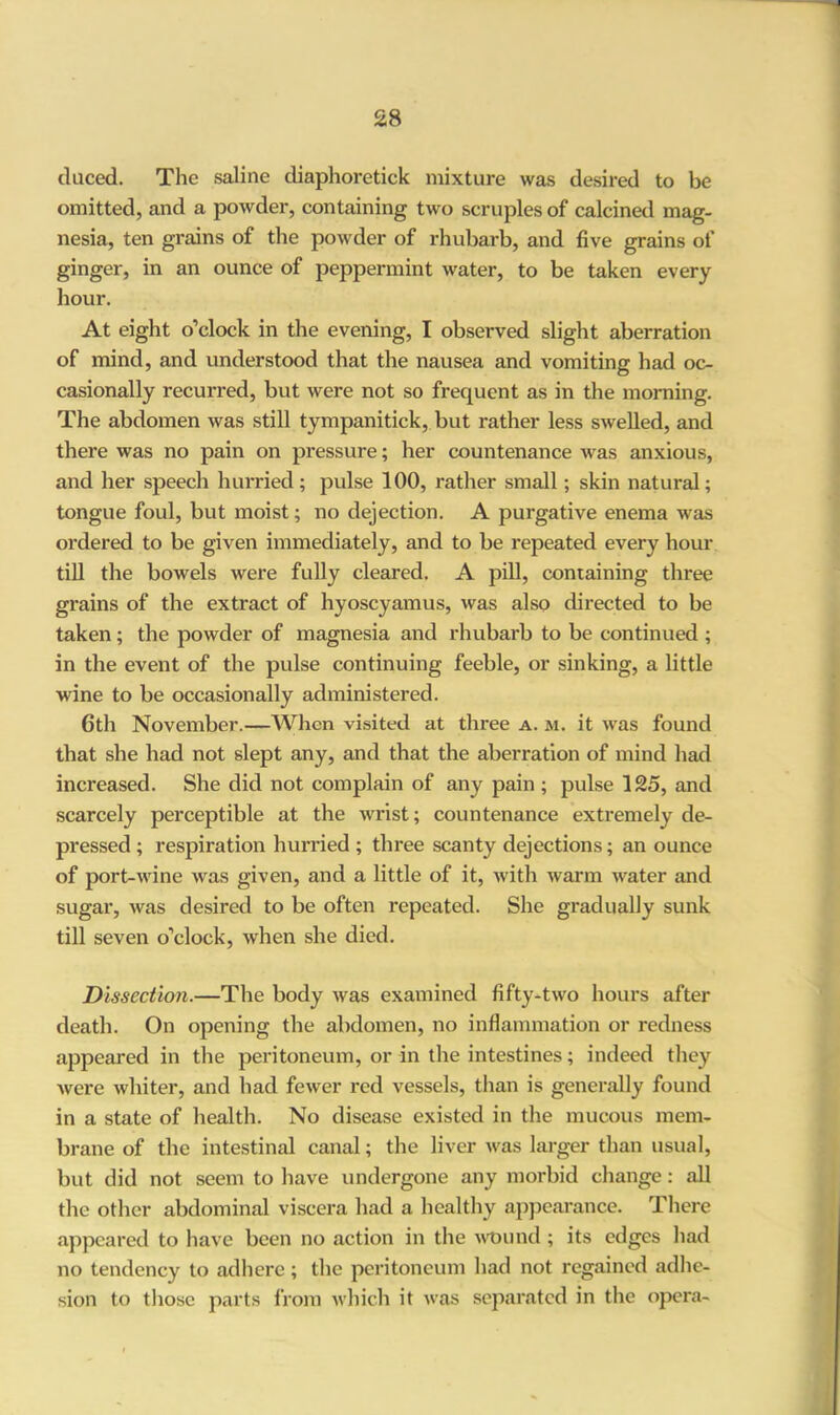 duced. The saline diaphoretick mixture was desired to be omitted, and a powder, containing two scruples of calcined mag- nesia, ten grains of the powder of rhubarb, and five grains of ginger, in an ounce of peppermint water, to be taken every hour. At eight o’clock in the evening, I observed slight aberration of mind, and understood that the nausea and vomiting had oc- casionally recurred, but were not so frequent as in the morning. The abdomen was still tympanitick, but rather less swelled, and there was no pain on pressure; her countenance was anxious, and her speech hurried; pulse 100, rather small; skin natural; tongue foul, but moist; no dejection. A purgative enema was ordered to be given immediately, and to be repeated every hour till the bowels were fully cleared. A pill, containing three grains of the extract of hyoscyamus, was also directed to be taken; the powder of magnesia and rhubarb to be continued ; in the event of the pulse continuing feeble, or sinking, a little wine to be occasionally administered. 6th November.—When visited at three a. m. it was found that she had not slept any, and that the aberration of mind had increased. She did not complain of any pain ; pulse 125, and scarcely perceptible at the wrist; countenance extremely de- pressed ; respiration hurried ; three scanty dejections; an ounce of port-wine was given, and a little of it, with warm water and sugar, was desired to be often repeated. She gradually sunk till seven o’clock, when she died. Dissection.—The body was examined fifty-two hours after death. On opening the abdomen, no inflammation or redness appeared in the peritoneum, or in the intestines; indeed they were whiter, and had fewer red vessels, than is generally found in a state of health. No disease existed in the mucous mem- brane of the intestinal canal; the liver was larger than usual, but did not seem to have undergone any morbid change: all the other abdominal viscera had a healthy appearance. There appeared to have been no action in the wound ; its edges had no tendency to adhere; the peritoneum had not regained adhe- sion to those parts from which it was separated in the opera-
