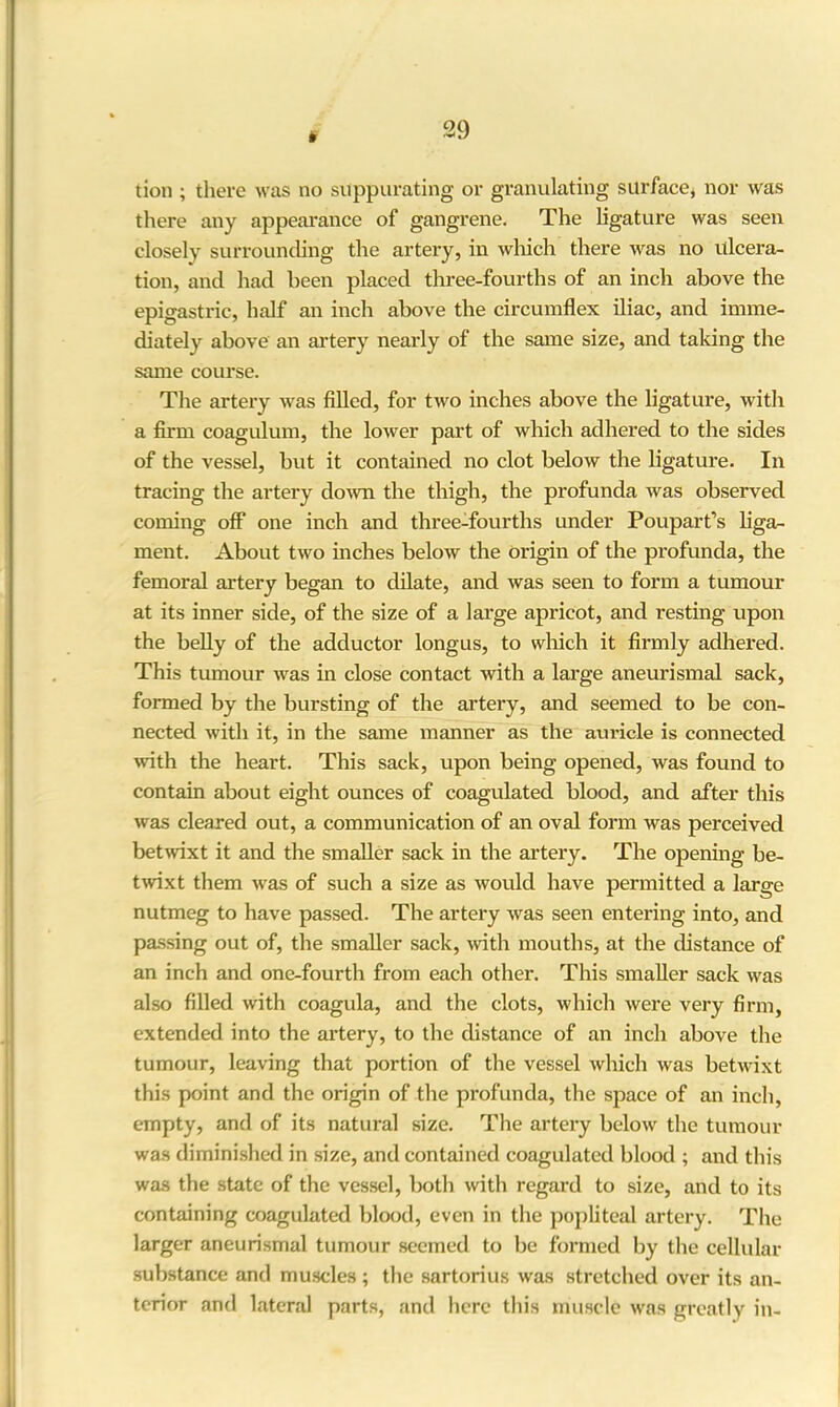 t tion ; there was no suppurating or granulating surface, nor was there any appearance of gangrene. The ligature was seen closely surrounding the artery, in which there was no ulcera- tion, and had been placed three-fourths of an inch above the epigastric, half an inch above the circumflex iliac, and imme- diately above an artery nearly of the same size, and taking the same course. The artery was filled, for two inches above the ligature, with a firm coagulum, the lower part of which adhered to the sides of the vessel, but it contained no clot below the ligature. In tracing the artery down the thigh, the profunda was observed coming off one inch and three-fourths under Poupart’s liga- ment. About two inches below the origin of the profunda, the femoral artery began to dilate, and was seen to form a tumour at its inner side, of the size of a large apricot, and resting upon the belly of the adductor longus, to which it firmly adhered. This tumour was in close contact with a large aneurismal sack, formed by the bursting of the artery, and seemed to be con- nected with it, in the same manner as the auricle is connected with the heart. This sack, upon being opened, was found to contain about eight ounces of coagulated blood, and after this was cleared out, a communication of an oval form was perceived betwixt it and the smaller sack in the artery. The opening be- twixt them was of such a size as would have permitted a large nutmeg to have passed. The artery was seen entering into, and passing out of, the smaller sack, with mouths, at the distance of an inch and one-fourth from each other. This smaller sack was also filled with coagula, and the clots, which were very firm, extended into the artery, to the distance of an inch above the tumour, leaving that portion of the vessel which was betwixt this point and the origin of the profunda, the space of an inch, empty, and of its natural size. The artery below the tumour was diminished in size, and contained coagulated blood ; and this was the state of the vessel, both with regard to size, and to its containing coagulated blood, even in the popliteal artery. The larger aneurismal tumour seemed to be formed by the cellular substance and muscles ; the sartorius was stretched over its an- terior and lateral parts, and here this muscle was greatly in-