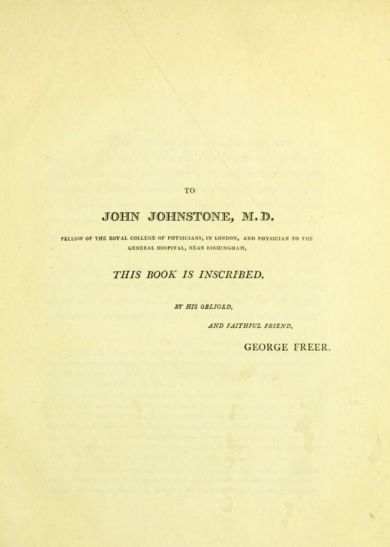 TO JOHN JOHNSTONE* Iff. A. FELLOW OF THE ROYAL COLLEGE OF PHYSICIANS, IN LONDON, AND PHYSICIAN TO THE GENERAL HOSPITAL, NEAR BIRMINGHAM, THIS BOOK IS INSCRIBED, BY HIS OBLIGED, AND FAITHFUL FRIEND, GEORGE FREER.