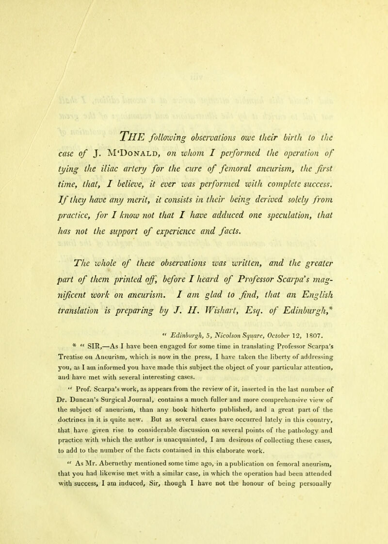 THE following observations owe their birth to the case of J. M'Donald, on whom I performed the operation of tying the iliac artery for the cure of femoral aneurism, the first time, that, I believe, it ever was performed with complete success. If they have any merit, it consists in their being derived solely from practice, for I know not that I have adduced one speculation, that has not the support of experience and facts. The whole of these observations was written, and the greater part of them printed off, before I heard of Professor Scarpa's mag- nificent work on aneurism. I am glad to find, that an English translation is preparing by J. II. Wishart, Esq. of Edinburgh* Edinburgh, 5, Nicolson Square, October 12, 1807. * SIR,—As I have been engaged for some time in translating Professor Scarpa's Treatise on Aneurism, which is now in the press, I have taken the liberty of addressing you, as I am informed you have made this subject the object of your particular attention, and have met with several interesting cases. Prof. Scarpa's work, as appears from the review of it, inserted in the last number of Dr. Duncan's Surgical Journal, contains a much fuller and more comprehensive view of the subject of aneurism, than any book hitherto published, and a great part of the doctrines in it is quite new. But as several cases have occurred lately in this country, that have given rise to considerable discussion on several points of the pathology and practice with which the author is unacquainted, I am desirous of collecting these cases, to add to the number of the facts contained in this elaborate work. As Mr. Abernethy mentioned some time ago, in apublication on femoral aneurism, that you had likewise met with a similar case, in which the operation had been attended with success, I am induced, Sir, though I have not the honour of being personally