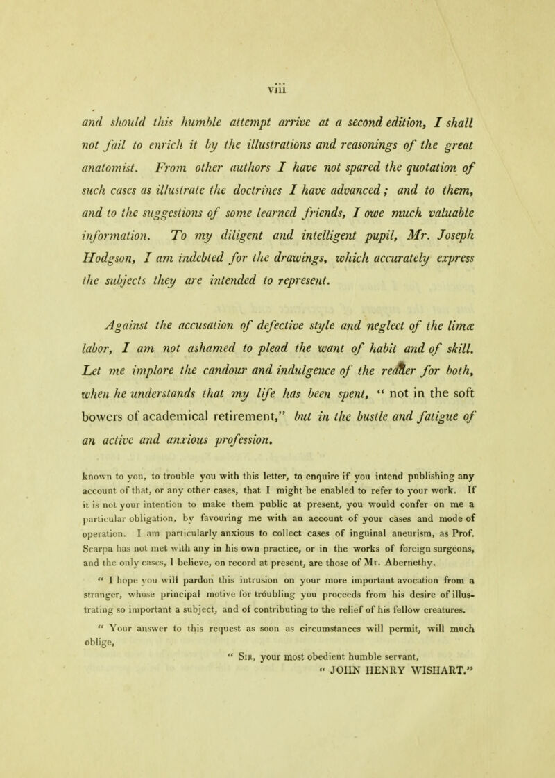 viii and should this humble attempt arrive at a second edition, I shall not fail to enrich it hy the illustrations and reasonings of the great anatomist. From other authors I have not spared the quotation of such cases as illustrate the doctrines I have advanced; and to them, and to the suggestions of some learned friends, I owe much valuable information. To my diligent and intelligent pupil, Mr. Joseph Hodgson, I am indebted for the drawings, zvhich accurately express the subjects they are intended to represent. Against the accusation of defective style and neglect of the lima labor, I am not ashamed to plead the want of habit and of skill. Let me implore the candour and indulgence of the readier for both, when he understands that my life has been spent, ** not in the soft bovvers of academical retirement, but in the bustle and fatigue of an active and anxious profession. known to you, to trouble you with this letter, to enquire if you intend publishing any account of that, or any other cases, that I might be enabled to refer to your work. If it is not your intention to make them public at present, you would confer on me a particular obligation, by favouring me with an account of your cases and mode of operation. I am particularly anxious to collect cases of inguinal aneurism, as Prof. Scarpa has not met with any in his own practice, or in the works of foreign surgeons, and the only cases, I believe, on record at present, are those of Mr. Abernethy. I hope you will pardon this intrusion on your more important avocation from a stranger, whose principal motive for tr6ubling you proceeds from his desire of illus- trating so important a subject, and ol contributing to the relief of his fellow creatures. Your answer to this request as soon as circumstances will permit, will much oblige, Sib, your most obedient humble servant, JOHN HENRY WISH ART.