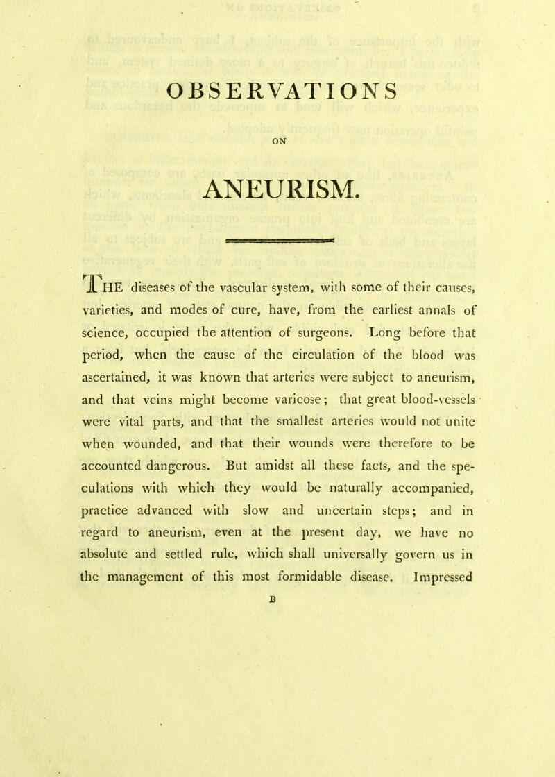 ON ANEURISM. The diseases of the vascular system, with some of their causes, varieties, and modes of cure, have, from the earliest annals of science, occupied the attention of surgeons. Long before that period, when the cause of the circulation of the blood was ascertained, it was known that arteries were subject to aneurism, and that veins might become varicose; that great blood-vessels were vital parts, and that the smallest arteries would not unite when wounded, and that their wounds were therefore to be accounted dangerous. But amidst all these facts, and the spe- culations with which they would be naturally accompanied, practice advanced with slow and uncertain steps; and in regard to aneurism, even at the present day, we have no absolute and settled rule, which shall universally govern us in the management of this most formidable disease. Impressed B