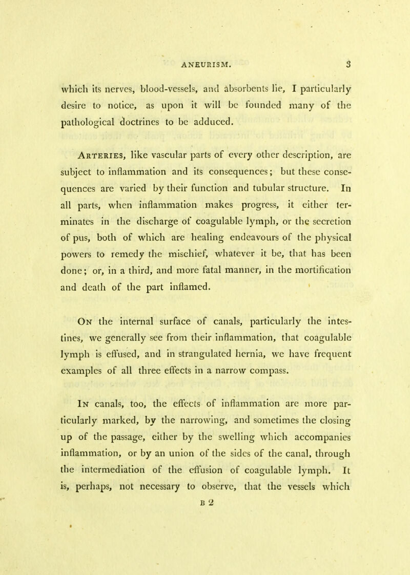which its nerves, blood-vessels, and absorbents lie, I particularly desire to notice, as upon it will be founded many of the pathological doctrines to be adduced. Arteries, like vascular parts of every other description, are subject to inflammation and its consequences; but these conse- quences are varied by their function and tubular structure. In all parts, when inflammation makes progress, it either ter- minates in the discharge of coagulable lymph, or the secretion of pus, both of which are healing endeavours of the physical powers to remedy the mischief, whatever it be, that has been done; or, in a third, and more fatal manner, in the mortification and death of the part inflamed. On the internal surface of canals, particularly the intes- tines, we generally see from their inflammation, that coagulable lymph is effused, and in strangulated hernia, we have frequent examples of all three effects in a narrow compass. In canals, too, the effects of inflammation are more par- ticularly marked, by the narrowing, and sometimes the closing up of the passage, either by the swelling which accompanies inflammation, or by an union of the sides of the canal, through the intermediation of the effusion of coagulable lymph. It is, perhaps, not necessary to observe, that the vessels which