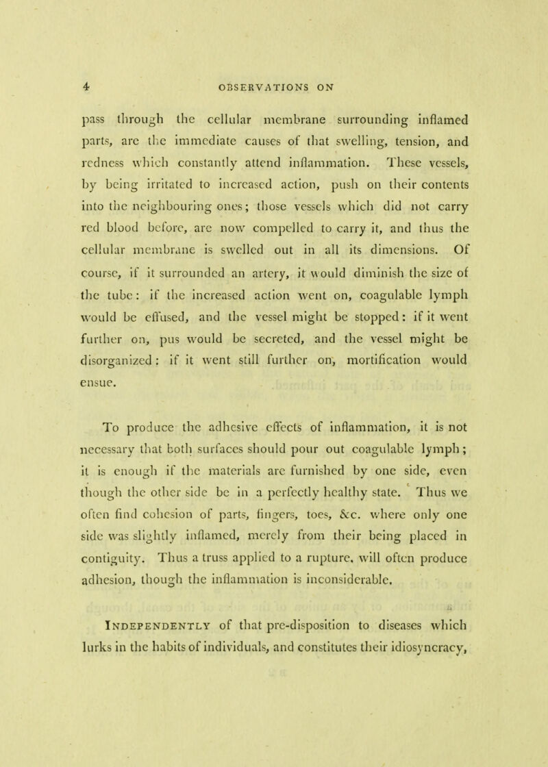 pass through the cellular membrane surrounding inflamed parts, are the immediate causes of that swelling, tension, and redness which constantly attend inflammation. These vessels, by being irritated to increased action, push on their contents into the neighbouring ones; those vessels which did not carry red blood before, are now compelled to carry it, and thus the cellular membrane is swelled out in all its dimensions. Of course, if it surrounded an artery, it would diminish the size of the tube: if the increased action went on, coagulable lymph would be effused, and the vessel might be stopped: if it went further on, pus would be secreted, and the vessel might be disorganized: if it went still further on, mortification would ensue. To produce the adhesive effects of inflammation, it is not necessary that both surfaces should pour out coagulable lymph; it is enough if the materials are furnished by one side, even though the other side be in a perfectly healthy state. Thus we often find cohesion of parts, fingers, toes, &c. where only one side was slightly inflamed, merely from their being placed in contiguity. Thus a truss applied to a rupture, will often produce adhesion, though the inflammation is inconsiderable. Independently of that pre-disposition to diseases which lurks in the habits of individuals, and constitutes their idiosyncracy,
