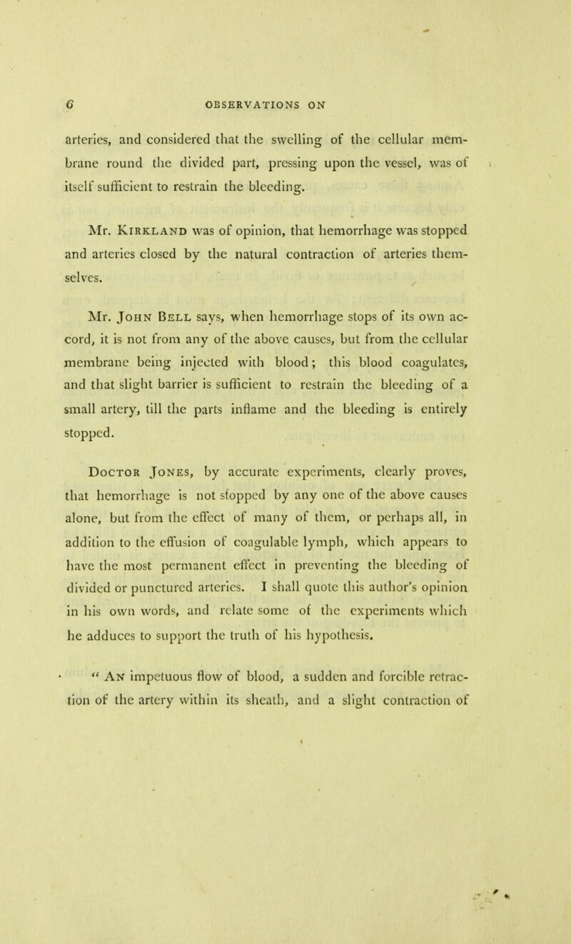 arteries, and considered that the swelling of the cellular mem- brane round the divided part, pressing upon the vessel, was of itself sufficient to restrain the bleeding. Mr. Kirkland was of opinion, that hemorrhage was stopped and arteries closed by the natural contraction of arteries them- selves. Mr. John Bell says, when hemorrhage stops of its own ac- cord, it is not from any of the above causes, but from the cellular membrane being injected with blood; this blood coagulates, and that slight barrier is sufficient to restrain the bleeding of a small artery, till the parts inflame and the bleeding is entirely stopped. Doctor Jones, by accurate experiments, clearly proves, that hemorrhage is not stopped by any one of the above causes alone, but from the effect of many of them, or perhaps all, in addition to the effusion of coagulable lymph, which appears to have the most permanent effect in preventing the bleeding of divided or punctured arteries. I shall quote this author's opinion in his own words, and relate some of the experiments which he adduces to support the truth of his hypothesis.  An impetuous flow of blood, a sudden and forcible retrac- tion of the artery within its sheath, and a slight contraction of