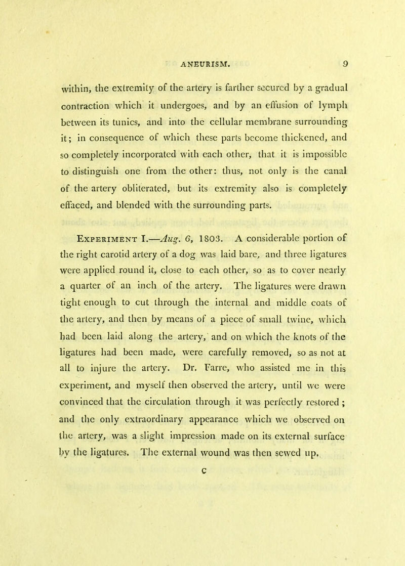within, the extremity of the artery is farther secured by a gradual contraction which it undergoes, and by an effusion of lymph between its tunics, and into the cellular membrane surrounding it; in consequence of which these parts become thickened, and so completely incorporated with each other, that it is impossible to distinguish one from the other: thus, not only is the canal of the artery obliterated, but its extremity also is completely effaced, and blended with the surrounding parts. Experiment I.—Aug. 6, 1803. A considerable portion of the right carotid artery of a dog was laid bare, and three ligatures were applied round it, close to each other, so as to cover nearly a quarter of an inch of the artery. The ligatures were drawn tight enough to cut through the internal and middle coats of the artery, and then by means of a piece of small twine, which had been laid along the artery, and on which the knots of the ligatures had been made, were carefully removed, so as not at all to injure the artery. Dr. Fane, who assisted me in tins experiment, and myself then observed the artery, until we were convinced that the circulation through it was perfectly restored ; and the only extraordinary appearance which we observed on the artery, was a slight impression made on its external surface by the ligatures. The external wound was then sewed up. C