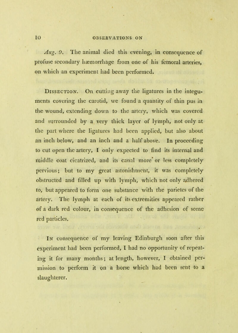 Aug. 9. The animal died this evening, in consequence of profuse secondary haemorrhage from one of his femoral arteries, on which an experiment had been performed. Dissection. On cutting away the ligatures in the integu- ments covering the carotid, we found a quantity of thin pus in the wound, extending down to the artery, which was covered and surrounded by a very thick layer of lymph, not only at the part where the ligatures had been applied, but also about an inch below, and an inch and a half above. In proceeding to cut open the artery, I only expected to find its internal and middle coat cicatrized, and its canal more or less completely pervious; but to my great astonishment, it was completely obstructed and filled up with lymph, which not only adhered to, but appeared to form one substance with the parietes of the artery. The lymph at each of its extremities appeared rather of a dark red colour, in consequence of the adhesion of some red particles. In consequence of my leaving Edinburgh soon after this experiment had been performed, I had no opportunity of repeat- ing it for many months; at length, however, I obtained per- mission to perform it on a horse which had been sent to a slaughterer.