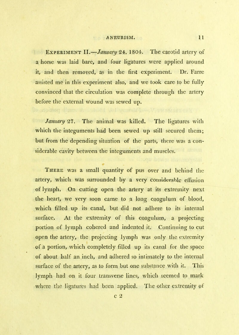 Experiment II.—January 24, 1804. The carotid artery of a horse was laid bare, and four ligatures were applied around it, and then removed, as in the first experiment. Dr. Farre assisted me in this experiment also, and we took care to be fully convinced that the circulation was complete through the artery before the external Wound was sewed up. January 27. The animal was killed. The ligatures with which the integuments had been sewed up still secured them; but from the depending situation of the parts, there was a con- siderable cavity between the integuments and muscles. There was a small quantity of pus over and behind the artery, which was surrounded by a very considerable effusion of lymph. On cutting open the artery at its extremity next the heart, we very soon came to a long coagulum of blood, which filled up its canal, but did not adhere to its internal surface. At the extremity of this coagulum, a projecting portion of lymph cohered and indented it. Continuing to cut open the artery, the projecting lymph was only the extremity of a portion, which completely filled up its canal for the space of about half an inch, and adhered so intimately to the internal surface of the artery, as to form but one substance with it. This lymph had on it four transverse lines, which seemed to mark where the ligatures had been applied. The other extremity of