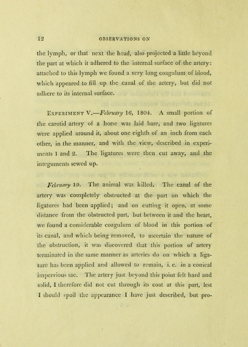 the lymph, or that next the head, also projected a little beyond the part at which it adhered to the internal surface of the artery: attached to this lymph we found a very long coagulum of blood, which appeared to fill up the canal of the artery, but did not adhere to its internal surface. Experiment V.—February 16, 1804<. A small portion of the carotid artery of a horse was laid bare, and two ligatures were applied around it, about one eighth of an inch from each other, in the manner, and with the view, described in experi- ments 1 and 2. The ligatures were then cut away, and the integuments sewed up. February 19. The animal was killed. The canal of the artery was completely obstructed at the part on which the ligatures had been applied; and on cutting it open, at some distance from the obstructed part, but between it and the heart, we found a considerable coagulum of blood in this portion of its canal, and which being removed, to ascertain the nature of the obstruction, it was discovered that this portion of artery terminatcd in the same manner as arteries do on which a liga- ture has been applied and allowed to remain, i. e. in a conical impervious sac. The artery just beyond this point felt hard and solid, I therefore did not cut through its coat at this part, lest I should spoil the appearance I have just described, but pro-