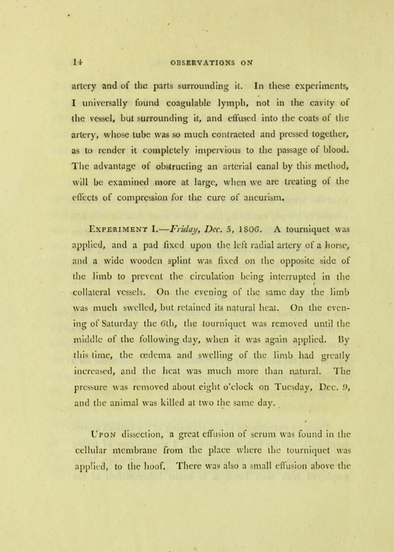 artery and of the parts surrounding it. In these experiments, I universally found coagulable lymph, not in the cavity of the vessel, but surrounding it, and effused into the coats of the artery, whose tube was so much contracted and pressed together, as to render it completely impervious to the passage of blood. The advantage of obstructing an arterial canal by this method, will be examined more at large, when we are treating of the effects of compression for the cure of aneurism. Experiment I.—Friday, Dec. 5, 1806. A tourniquet was applied, and a pad fixed upon the left radial artery of a horse, and a wide wooden splint was fixed on the opposite side of the limb to prevent the circulation being interrupted in the collateral vessels. On the evening of the same day the limb was much swelled, but retained its natural heat. On the even- ing of Saturday the 6th, the tourniquet was removed until the middle of the following day, when it was again applied. By this time, the oedema and swelling of the limb had greatly increased, and the heat was much more than natural. The pressure was removed about eight o'clock on Tuesday, Dec. 9, and the animal was killed at two the same day. Upon dissection, a great effusion of scrum was found in the cellular membrane from the place where the tourniquet was applied, to the hoof. There was also a small effusion above the