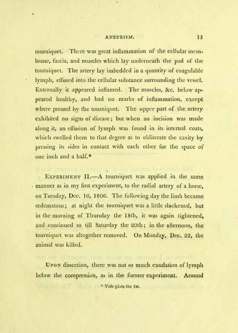 tourniquet. There was great inflammation of the cellular mem- brane, fascia, and muscles which lay underneath the pad of the tourniquet. The artery lay imbedded in a quantity of coagulable lymph, effused into the cellular substance surrounding the vessel. Externally it appeared inflamed. The muscles, &c. below ap- peared healthy, and had no marks of inflammation, except where pressed by the tourniquet. The upper part of the artery exhibited no signs of disease; but when an incision was made along it, an effusion of lymph was found in its internal coats, which swelled them to that degree as to obliterate the cavity by pressing its sides in contact with each other for the space of one inch and a half.* Experiment II.—A tourniquet was applied in the same manner as in my first experiment, to the radial artery of a horse, on Tuesday, Dec. 16, 1806. The following day the limb became cedematous; at night the tourniquet was a little slackened, but in the morning of Thursday the 18th, it was again tightened, and continued so till Saturday the 20th; in the afternoon, the tourniquet was altogether removed. On Monday, Dec. 22, the animal was killed. Upon dissection, there was not so much exudation of lymph below the compression, as in the former experiment. Around * Vide plate the 1st.