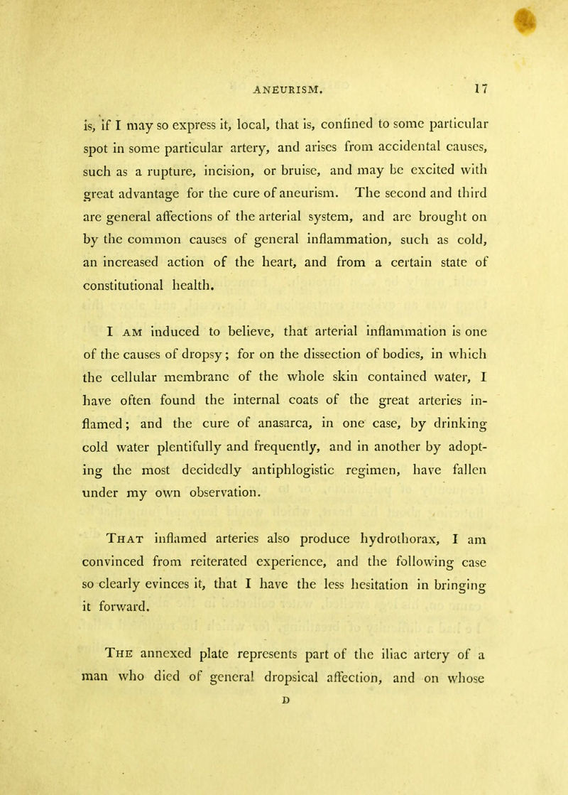 is, if I may so express it, local, that is, confined to some particular spot in some particular artery, and arises from accidental causes, such as a rupture, incision, or bruise, and may be excited with great advantage for the cure of aneurism. The second and third are general affections of the arterial system, and are brought on by the common causes of general inflammation, such as cold, an increased action of the heart, and from a certain state of constitutional health. I am induced to believe, that arterial inflammation is one of the causes of dropsy; for on the dissection of bodies, in which the cellular membrane of the whole skin contained water, I have often found the internal coats of the great arteries in- flamed ; and the cure of anasarca, in one case, by drinking cold water plentifully and frequently, and in another by adopt- ing the most decidedly antiphlogistic regimen, have fallen under my own observation. That inflamed arteries also produce hydrothorax, I am convinced from reiterated experience, and the following case so clearly evinces it, that I have the less hesitation in bringing it forward. The annexed plate represents part of the iliac artery of a man who died of general dropsical affection, and on whose D