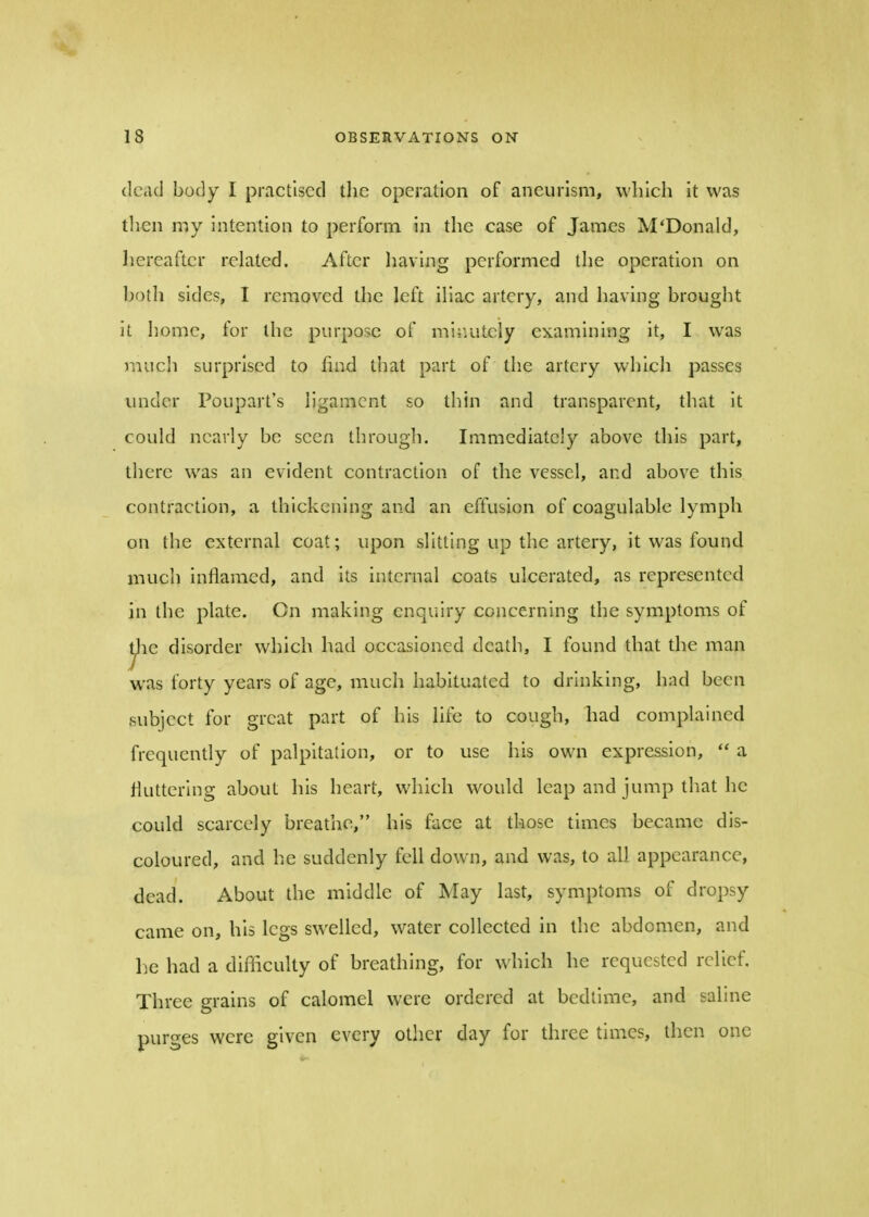 dead body I practised the operation of aneurism, which it was then my intention to perform in the case of James M'Donald, hereafter related. After having performed the operation on both sides, I removed the left iliac artery, and having brought it home, for the purpose of minutely examining it, I was much surprised to find that part of the artery which passes under Poupart's ligament so thin and transparent, that it could nearly be seen through. Immediately above this part, there was an evident contraction of the vessel, and above this contraction, a thickening and an effusion of coagulable lymph on the external coat; upon slitting up the artery, it was found much inflamed, and its internal coats ulcerated, as represented jn the plate. Cn making enquiry concerning the symptoms of ^ie disorder which had occasioned death, I found that the man was forty years of age, much habituated to drinking, had been subject for great part of his life to cough, had complained frequently of palpitation, or to use his own expression,  a fluttering about his heart, which would leap and jump that he could scarcely breathe, his face at those times became dis- coloured, and he suddenly fell down, and was, to all appearance, dead. About the middle of May last, symptoms of dropsy came on, his legs swelled, water collected in the abdomen, and be had a difikulty of breathing, for which he requested relief. Three grains of calomel were ordered at bedtime, and saline purges were given every other day for three times, then one