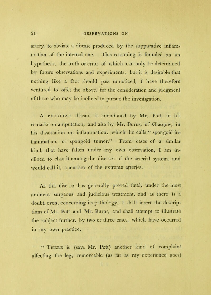 artery, to obviate a disease produced by the suppurative inflame mation of the internal one. This reasoning is founded on an hypothesis, the truth or error of which can only be determined by future observations and experiments; but it is desirable that nothing like a fact should pass unnoticed, I have therefore ventured to offer the above, for the consideration and judgment of those who may be inclined to pursue the investigation. A peculiar disease is mentioned by Mr. Pott, in his remarks on amputation, and also by Mr. Burns, of Glasgow, in his dissertation on inflammation, which he calls spongoid in^ flammation, or spongoid tumor. From cases of a similar kind, that have fallen under my own observation, I am in- clined to class it among the diseases of the arterial system, and would call it, aneurism of the extreme arteries. As this disease has generally proved fatal, under the most eminent surgeons and judicious treatment, and as there is a doubt, even, concerning its pathology, I shall insert the descrip- tions of Mr. Pott and Mr. Burns, and shall attempt to illustrate the subject further, by two or three cases, which have occurred in my own practice. There is (says Mr. Pott) another kind of complaint affecting the leg, removeable (as far as my experience goes)