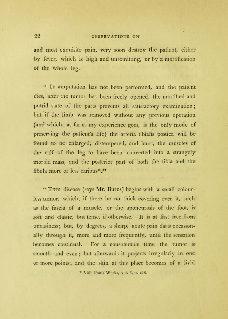 and most exquisite pain, very soon destroy the patient, either by fever, which is high and unremitting, or by a mortification of the whole legr^  If amputation has not been performed, and the patient dies, after the tumor has been freely opened, the mortified and putrid state of the parts prevents all satisfactory examination; but if the limb was removed without any previous operation (and which, as far as my experience goes, is the only mode of preserving the patient's life) the arteria tibialis postica will be found to be enlarged, distempered, and burst, the muscles of the calf of the leg to have been converted into a strangely morbid mass, and the posterior part of both the tibia and the fibula more or less carious*.  This disease (says Mr. Burns) begins with a small colour- less tumor, which, if there be no thick covering over it, such as the fascia of a muscle, or the aponeurosis of the foot, is soft and elastic, but tense, if otherwise. It is at first free from uneasiness; but, by degrees, a sharp, acute pain darts occasion- ally through it, more and more frequently, until the sensation becomes continual. For a considerable time the tumor is smooth and even; but afterwards it projects irregularly in one or more points; and the skin at this place becomes of a livid * Vide Pott's Works, vol. 3, p. 418.