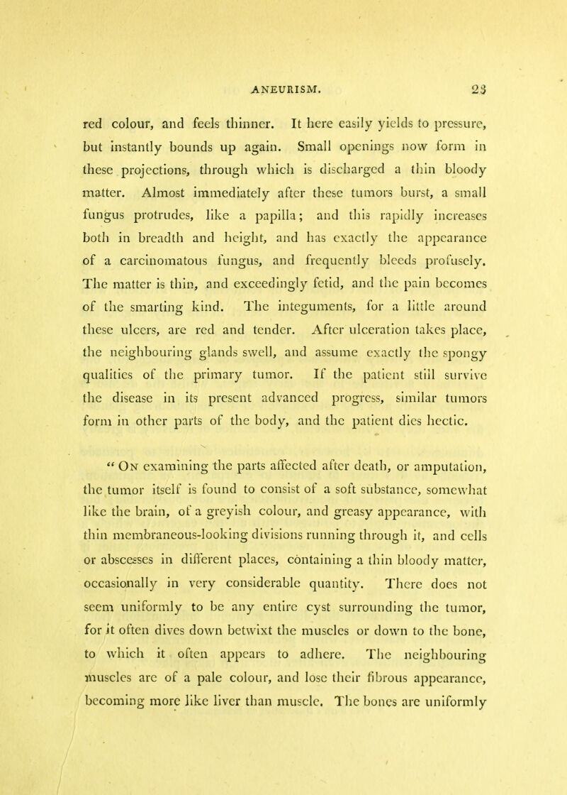 red colour, and feels thinner. It here easily yields to pressure, but instantly bounds up again. Small openings now form in these projections, through which is discharged a thin bloody matter. Almost immediately after these tumors burst, a small fungus protrudes, like a papilla; and this rapidly increases both in breadth and height, and has exactly the appearance of a carcinomatous fungus, and frequently bleeds profusely. The matter is thin, and exceedingly fetid, and the pain becomes of the smarting kind. The integuments, for a little around these ulcers, are red and tender. After ulceration takes place, the neighbouring glands swell, and assume exactly the spongy qualities of the primary tumor. If the patient still survive the disease in its present advanced progress, similar tumors form in other parts of the body, and the patient dies hectic.  On examining the parts affected after death, or amputation, the tumor itself is found to consist of a soft substance, somewhat like the brain, of a greyish colour, and greasy appearance, with thin membraneous-looking divisions running through it, and cells or abscesses in different places, containing a thin bloody matter, occasionally in very considerable quantity. There does not seem uniformly to be any entire cyst surrounding the tumor, for it often dives down betwixt the muscles or down to the bone, to which it often appears to adhere. The neighbouring muscles arc of a pale colour, and lose their fibrous appearance, becoming more like liver than muscle. The bones are uniformly i