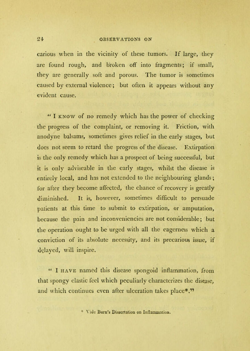 carious when in the vicinity of these tumors. If large, they are found rough, and broken off into fragments; if small, they are generally soft and porous. The tumor is sometimes caused by external violence; but often it appears without any evident cause.  I know of no remedy which has the power of checking the progress of the complaint, or removing it. Friction, with anodyne balsams, sometimes gives relief in the early stages, but does not seem to retard the progress of the disease. Extirpation is the only remedy which has a prospect of being successful, but it is only adviseable in the early stages, whilst the disease is entirely local, and has not extended to the neighbouring glands; for after they become affected, the chance of recovery is greatly diminished. It is, however, sometimes difficult to persuade patients at this time to submit to extirpation, or amputation, because the pain and inconveniencies are not considerable; but the operation ought to be urged with all the eagerness which a conviction of its absolute necessity, and its precarious issue, if delayed, will inspire.  I have named this disease spongoid inflammation, from that spongy elastic feel which peculiarly characterizes the disease, and which continues even after ulceration takes place*. * Vide Burn's Dissertation on Inflammation.
