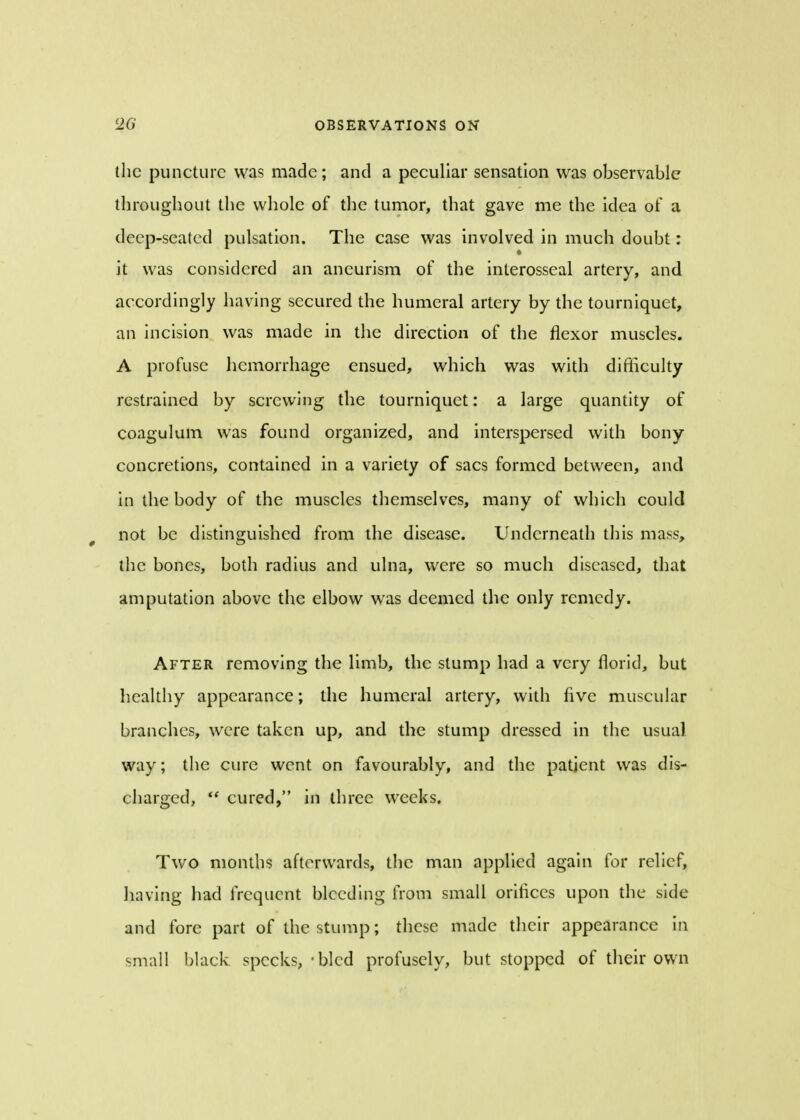 the puncture was made; and a peculiar sensation was observable throughout the whole of the tumor, that gave me the idea of a deep-seated pulsation. The case was involved in much doubt: it was considered an aneurism of the interosseal artery, and accordingly having secured the humeral artery by the tourniquet, an incision was made in the direction of the flexor muscles. A profuse hemorrhage ensued, which was with difficulty restrained by screwing the tourniquet: a large quantity of coagulum was found organized, and interspersed with bony concretions, contained in a variety of sacs formed between, and in the body of the muscles themselves, many of which could not be distinguished from the disease. Underneath this mass, the bones, both radius and ulna, were so much diseased, that amputation above the elbow was deemed the only remedy. After removing the limb, the stump had a very florid, but healthy appearance; the humeral artery, with five muscular branches, were taken up, and the stump dressed in the usual way; the cure went on favourably, and the patient was dis- charged,  cured, in three weeks. Two months afterwards, the man applied again for relief, having had frequent bleeding from small orifices upon the side and fore part of the stump; these made their appearance in small black specks, - bled profusely, but stopped of their own