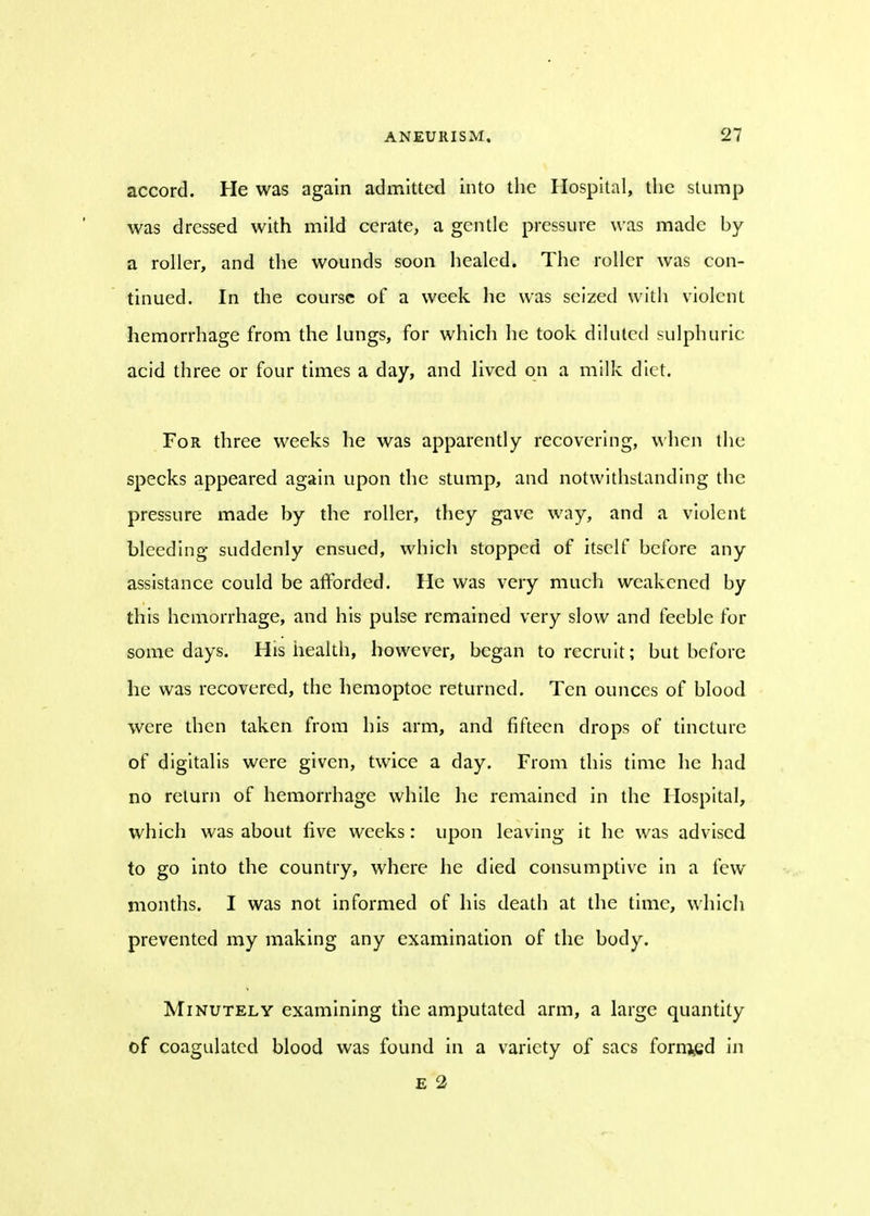 accord. He was again admitted into the Hospital, the stump was dressed with mild cerate, a gentle pressure was made by a roller, and the wounds soon healed. The roller was con- tinued. In the course of a week he was seized with violent hemorrhage from the lungs, for which he took diluted sulphuric acid three or four times a day, and lived on a milk diet. For three weeks he was apparently recovering, when the specks appeared again upon the stump, and notwithstanding the pressure made by the roller, they gave way, and a violent bleeding suddenly ensued, which stopped of itself before any assistance could be afforded. He was very much weakened by this hemorrhage, and his pulse remained very slow and feeble for some days. His health, however, began to recruit; but before he was recovered, the hemoptoc returned. Ten ounces of blood were then taken from his arm, and fifteen drops of tincture of digitalis were given, twice a day. From this time he had no return of hemorrhage while he remained in the Hospital, which was about five weeks: upon leaving it he was advised to go into the country, where he died consumptive in a few months. I was not informed of his death at the time, which prevented my making any examination of the body. Minutely examining the amputated arm, a large quantity of coagulated blood was found in a variety of sacs foraged in E 2