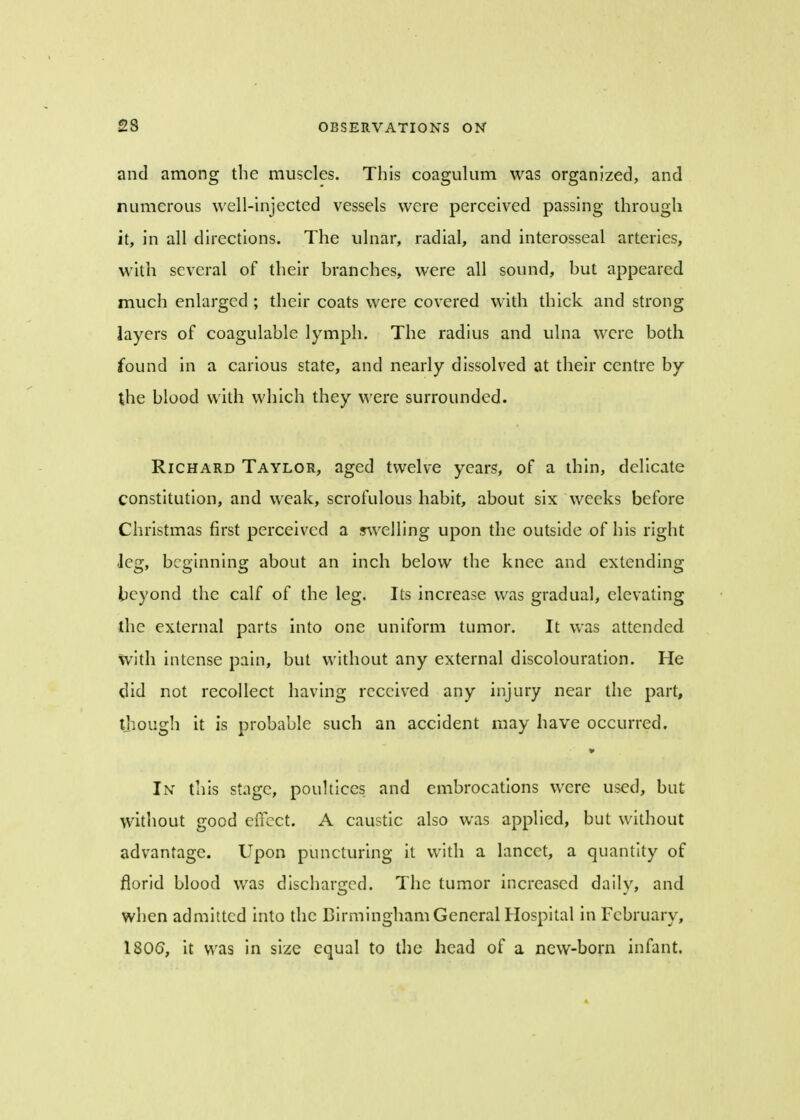 and among the muscles. This coagulum was organized, and numerous well-injected vessels were perceived passing through it, in all directions. The ulnar, radial, and interosseal arteries, with several of their branches, were all sound, but appeared much enlarged ; their coats were covered with thick and strong layers of coagulable lymph. The radius and ulna were both found in a carious state, and nearly dissolved at their centre by the blood with which they were surrounded. Richard Taylor, aged twelve years, of a thin, delicate constitution, and weak, scrofulous habit, about six weeks before Christmas first perceived a swelling upon the outside of his right leg, beginning about an inch below the knee and extending beyond the calf of the leg. Its increase was gradual, elevating the external parts into one uniform tumor. It was attended with intense pain, but without any external discolouration. He did not recollect having received any injury near the part, though it is probable such an accident may have occurred. In this stage, poultices and embrocations were used, but without good effect. A caustic also was applied, but without advantage. Upon puncturing it with a lancet, a quantity of florid blood was discharged. The tumor increased daily, and when admitted into the Birmingham General Hospital in February, 1806, it was in size equal to the head of a new-born infant.