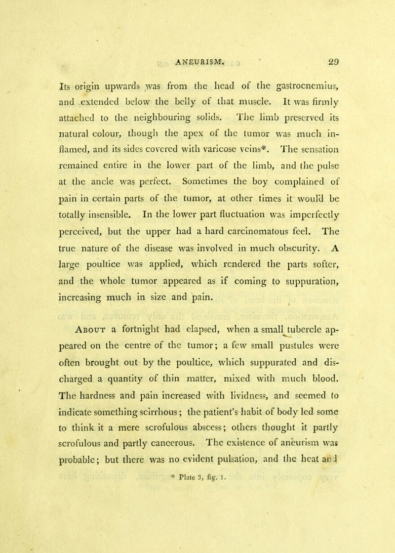 Its origin upwards was from the head of the gastrocnemius, and extended below the belly of that muscle. It was firmly attached to the neighbouring solids. The limb preserved its natural colour, though the apex of the tumor was much in- flamed, and its sides covered with varicose veins*. The sensation remained entire in the lower part of the limb, and the pulse at the ancle was perfect. Sometimes the boy complained of pain in certain parts of the tumor, at other times it would be totally insensible. In the lower part fluctuation was imperfectly perceived, but the upper had a hard carcinomatous feel. The true nature of the disease was involved in much obscurity. A large poultice was applied, which rendered the parts softer, and the whole tumor appeared as if coming to suppuration, increasing much in size and pain. About a fortnight had elapsed, when a small tubercle ap- peared on the centre of the tumor; a few small pustules were often brought out by the poultice, which suppurated and dis- charged a quantity of thin matter, mixed with much blood. The hardness and pain increased with livid ness, and seemed to indicate something scirrhous; the patient's habit of body led some to think it a mere scrofulous abscess; others thought it partly scrofulous and partly cancerous. The existence of aneurism was probable; but there was no evident pulsation, and the heat mi * Plate 3, fig. 1.