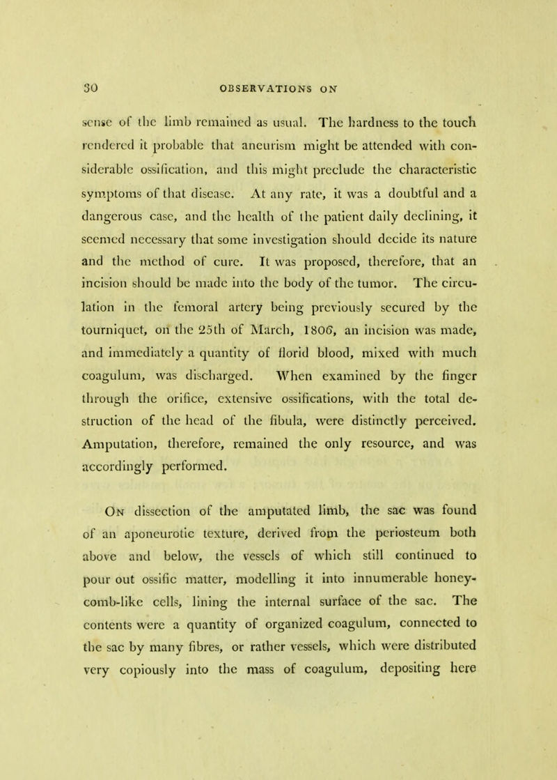 sense of the limb remained as usual. The hardness to the touch rendered it probable that aneurism might be attended with con- siderable ossification, and this might preclude the characteristic symptoms of that disease. At any rate, it was a doubtful and a dangerous case, and the health of the patient daily declining, it seemed necessary that some investigation should decide its nature and the method of cure. It was proposed, therefore, that an incision should be made into the body of the tumor. The circu- lation in the femoral artery being previously secured by the tourniquet, on the 25th of March, 180(5, an incision was made, and immediately a quantity of florid blood, mixed with much coagulum, was discharged. When examined by the finger through the orifice, extensive ossifications, with the total de- struction of the head of the fibula, were distinctly perceived. Amputation, therefore, remained the only resource, and was accordingly performed. On dissection of the amputated limb, the sac was found of an aponeurotic texture, derived from the periosteum both above and below, the vessels of which still continued to pour out ossific matter, modelling it into innumerable honey- comb-like cells, lining the internal surface of the sac. The contents were a quantity of organized coagulum, connected to the sac by many fibres, or rather vessels, which were distributed very copiously into the mass of coagulum, depositing here