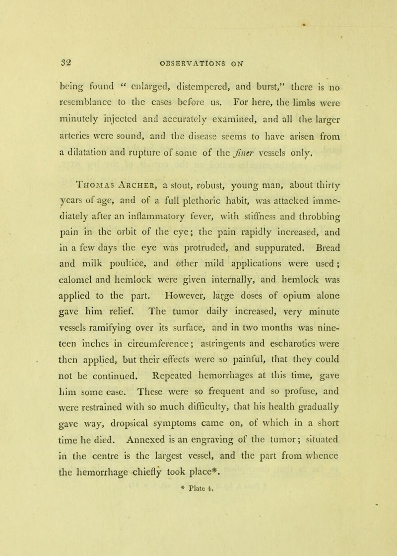 being found  enlarged, distempered, and burst, there is no resemblance to the cases before us. For here, the limbs were minutely injected and accurately examined, and all the larger arteries were sound, and the disease seems to have arisen from a dilatation and rupture of some of the finer vessels only, Thomas Archer, a stout, robust, young man, about thirty years of age, and of a full plethoric habit, was attacked imme- diately after an inflammatory fever, with stiffness and throbbing pain in the orbit of the eye; the pain rapidly increased, and in a few days the eye was protruded, and suppurated. Bread and milk pouliice, and other mild applications were used ; calomel and hemlock were given internally, and hemlock was applied to the part. However, lavge doses of opium alone gave him relief. The tumor daily increased, very minute vessels ramifying over its surface, and in two months was nine- teen inches in circumference; astringents and escharotics were then applied, but their effects were so painful, that they could not be continued. Repeated hemorrhages at this time, gave him some ease. These were so frequent and so profuse, and were restrained with so much difficulty, that his health gradually gave way, dropsical symptoms came on, of which in a short time he died. Annexed is an engraving of the tumor; situated in the centre is the largest vessel, and the part from whence the hemorrhage chiefly took place*. * Plate 4.