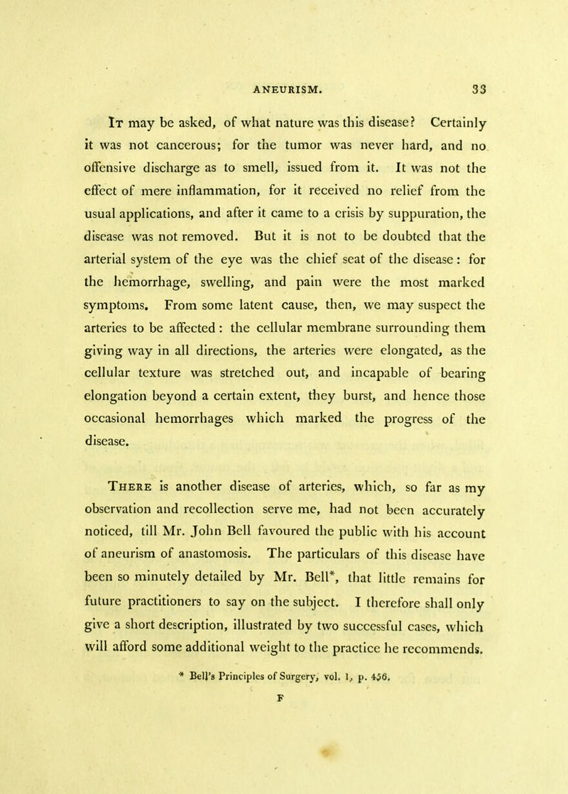 It may be asked, of what nature was this disease? Certainly it was not cancerous; for the tumor was never hard, and no offensive discharge as to smell, issued from it. It was not the effect of mere inflammation, for it received no relief from the usual applications, and after it came to a crisis by suppuration, the disease was not removed. But it is not to be doubted that the arterial system of the eye was the chief seat of the disease: for the hemorrhage, swelling, and pain were the most marked symptoms. From some latent cause, then, we may suspect the arteries to be affected : the cellular membrane surrounding them giving way in all directions, the arteries were elongated, as the cellular texture was stretched out, and incapable of bearing elongation beyond a certain extent, they burst, and hence those occasional hemorrhages which marked the progress of the disease. There is another disease of arteries, which, so far as my observation and recollection serve me, had not been accurately noticed, till Mr. John Bell favoured the public with his account of aneurism of anastomosis. The particulars of this disease have been so minutely detailed by Mr. Bell*, that little remains for future practitioners to say on the subject. I therefore shall only give a short description, illustrated by two successful cases, which will afford some additional weight to the practice he recommends. * Bell's Principles of Surgery, vol. 1, p. 4$6.