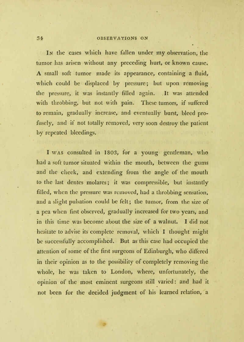In the cases winch have fallen under my observation, the tumor has arisen without any preceding hurt, or known cause. A small soft tumor made its appearance, containing a fluid, which could be displaced by pressure; but upon removing the pressure, it was instantly filled again. It was attended with throbbing, but not with pain. These tumors, if suffered to remain, gradually increase, and eventually burst, bleed pro- fusely, and if not totally removed, very soon destroy the patient by repeated bleedings. I was consulted in 1803, for a young gentleman, who had a soft tumor situated within the mouth, between the gums and the cheek, and extending from the angle of the mouth to the last dentes molares; it was compressible, but instantly filled, when the pressure was removed, had a throbbing sensation, and a slight pulsation could be felt; the tumor, from the size of a pea when first observed, gradually increased for two years, and in this time was become about the size of a walnut. I did not hesitate to advise its complete removal, which I thought might be successfully accomplished. But as this case had occupied the attention of some of the first surgeons of Edinburgh, who differed in their opinion as to the possibility of completely removing the whole, he was taken to London, where, unfortunately, the opinion of the most eminent surgeons still varied: and had it not been for the decided judgment of his learned relation, a >