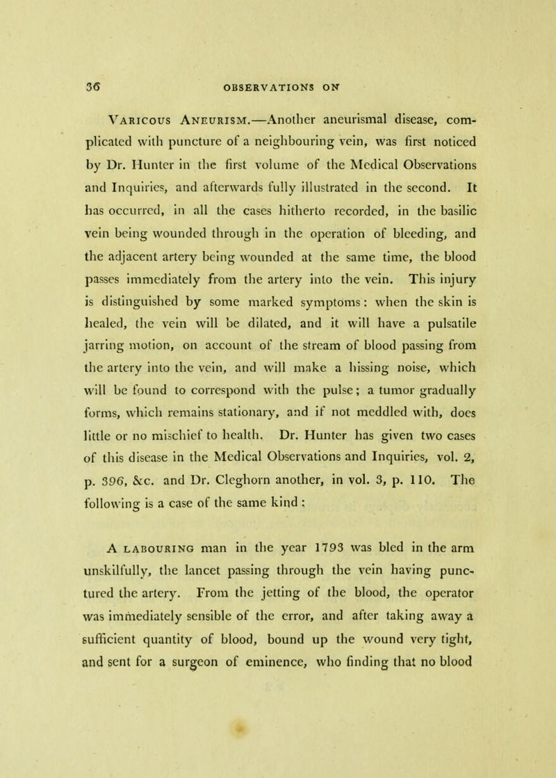 Varicous Aneurism.—Another aneurysmal disease, com- plicated with puncture of a neighbouring vein, was first noticed by Dr. Hunter in the first volume of the Medical Observations and Inquiries, and afterwards fully illustrated in the second. It has occurred, in all the cases hitherto recorded, in the basilic vein being wounded through in the operation of bleeding, and the adjacent artery being wounded at the same time, the blood passes immediately from the artery into the vein. This injury is distinguished by some marked symptoms: when the skin is healed, the vein will be dilated, and it will have a pulsatile jarring motion, on account of the stream of blood passing from the artery into the vein, and will make a hissing noise, which will be found to correspond with the pulse; a tumor gradually forms, which remains stationary, and if not meddled with, does little or no mischief to health. Dr. Hunter has given two cases of this disease in the Medical Observations and Inquiries, vol. 2, p. 396, &c. and Dr. Cleghorn another, in vol. 3, p. 110. The following is a case of the same kind : A labouring man in the year 1793 was bled in the arm unskilfully, the lancet passing through the vein having punc- tured the artery. From the jetting of the blood, the operator was immediately sensible of the error, and after taking away a sufficient quantity of blood, bound up the wound very tight, and sent for a surgeon of eminence, who finding that no blood