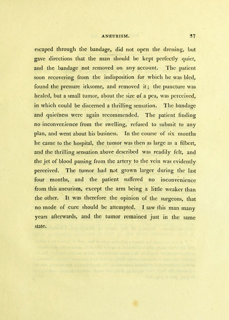 escaped through the bandage, did not open the dressing, but gave directions that the man should be kept perfectly quiet, and the bandage not removed on any account. The patient soon recovering from the indisposition for which he was bled, found the pressure irksome, and removed it; the puncture was healed, but a small tumor, about the size of a pea, was perceived, in which could be discerned a thrilling sensation. The bandage and quietness were again recommended. The patient finding no inconvenience from the swelling, refused to submit to any plan, and went about his business. In the course of six months he came to the hospital, the tumor was then as large as a filbert, and the thrilling sensation above described was readily felt, and the jet of blood passing from the artery to the vein was evidently perceived. The tumor had not grown larger during the last four months, and the patient suffered no inconvenience from this aneurism, except the arm being a little weaker than the other. It was therefore the opinion of the surgeons, that no mode of cure should be attempted. I saw this man many years afterwards, and the tumor remained just in the same state.