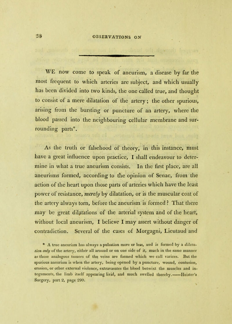 WE now come to speak of aneurism, a disease by far the most frequent to which arteries are subject, and which usually has been divided into two kinds, the one called true, and thought to consist of a mere dilatation of the artery; the other spurious, arising from the bursting or puncture of an artery, where the blood passed into the neighbouring cellular membrane and sur- rounding parts*. As the truth or falsehood of theory, in this instance, must have a great influence upon practice, I shall endeavour to deter- mine in what a true aneurism consists. In the first place, are all aneurisms formed, according to the opinion of Senac, from the action of the heart upon those parts of arteries which have the least power of resistance, merely by dilatation, or is the muscular coat of the artery always torn, before the aneurism is formed ? That there may be great dilatations of the arterial system and of the heart, without local aneurism, I believe I may assert without danger of contradiction. Several of the cases of Morgagni, Lieutaud and * A true aneurism has always a pulsation more or less, and is formed by a dilata- tion only of the artery, either all around or on one side of it, much in the same manner as those analogous tumors of the veins are formed which we call varices. But the spurious aneurism is when the artery, being opened by a puncture, wound, contusion, erosion, or other external violence, extravasates the blood betwixt the muscles and in- teguments, the limb itself appearing livid, and much swelled thereby. Heister's Surgery, part 2, page 290.