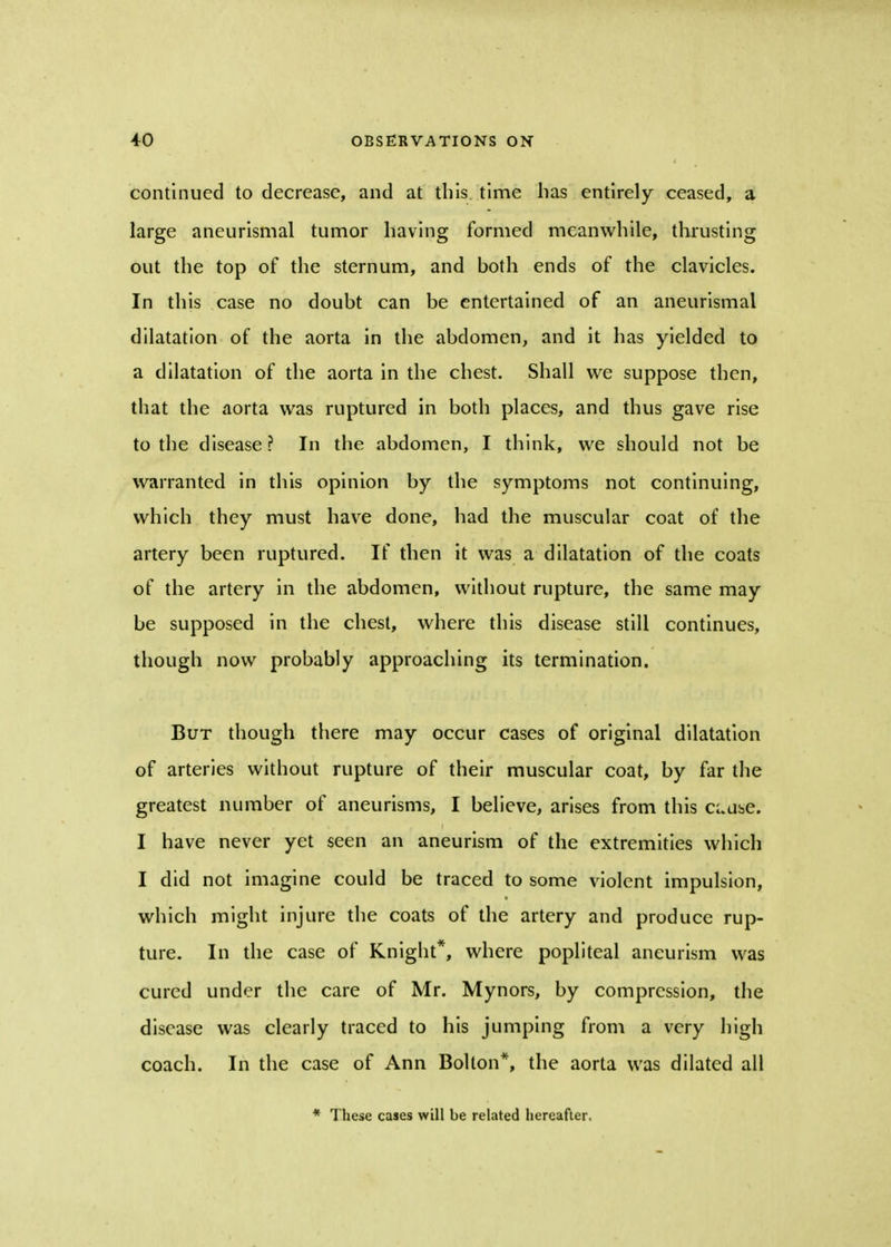 continued to decrease, and at this time has entirely ceased, a large aneurismal tumor having formed meanwhile, thrusting out the top of the sternum, and both ends of the clavicles. In this case no doubt can be entertained of an aneurismal dilatation of the aorta in the abdomen, and it has yielded to a dilatation of the aorta in the chest. Shall we suppose then, that the aorta was ruptured in both places, and thus gave rise to the disease ? In the abdomen, I think, we should not be warranted in this opinion by the symptoms not continuing, which they must have done, had the muscular coat of the artery been ruptured. If then it was a dilatation of the coats of the artery in the abdomen, without rupture, the same may be supposed in the chest, where this disease still continues, though now probably approaching its termination. But though there may occur cases of original dilatation of arteries without rupture of their muscular coat, by far the greatest number of aneurisms, I believe, arises from this ci.use. I have never yet seen an aneurism of the extremities which I did not imagine could be traced to some violent impulsion, which might injure the coats of the artery and produce rup- ture. In the case of Knight*, where popliteal aneurism was cured under the care of Mr. Mynors, by compression, the disease was clearly traced to his jumping from a very high coach. In the case of Ann Bolton*, the aorta was dilated all * These cases will be related hereafter.