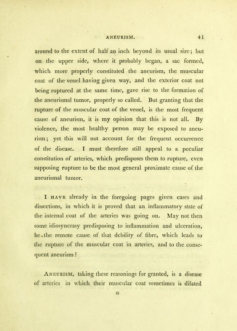 around to the extent of half an inch beyond its usual size; but on the upper side, where it probably began, a sac formed, which more properly constituted the aneurism, the muscular coat of the vessel having given way, and the exterior coat not being ruptured at the same time, gave rise to the formation of the aneurismal tumor, properly so called. But granting that the rupture of the muscular coat of the vessel, is the most frequent cause of aneurism, it is my opinion that this is not all. By violence, the most healthy person may be exposed to aneu- rism ; yet this will not account for the frequent occurrence of the disease. I must therefore still appeal to a peculiar constitution of arteries, which predisposes them to rupture, even supposing rupture to be the most general proximate cause of the aneurismal tumor. I have already in the foregoing pages given cases and dissections, in which it is proved that an inflammatory state of the internal coat of the arteries was going on. May not then some idiosyncrasy predisposing to inflammation and ulceration, be,the remote cause of that debility of fibre, which leads to the rupture of the muscular coat in arteries, and to the conse- quent aneurism ? Aneurism, taking these reasonings for granted, is a disease of arteries in which their muscular coat sometimes is dilated G