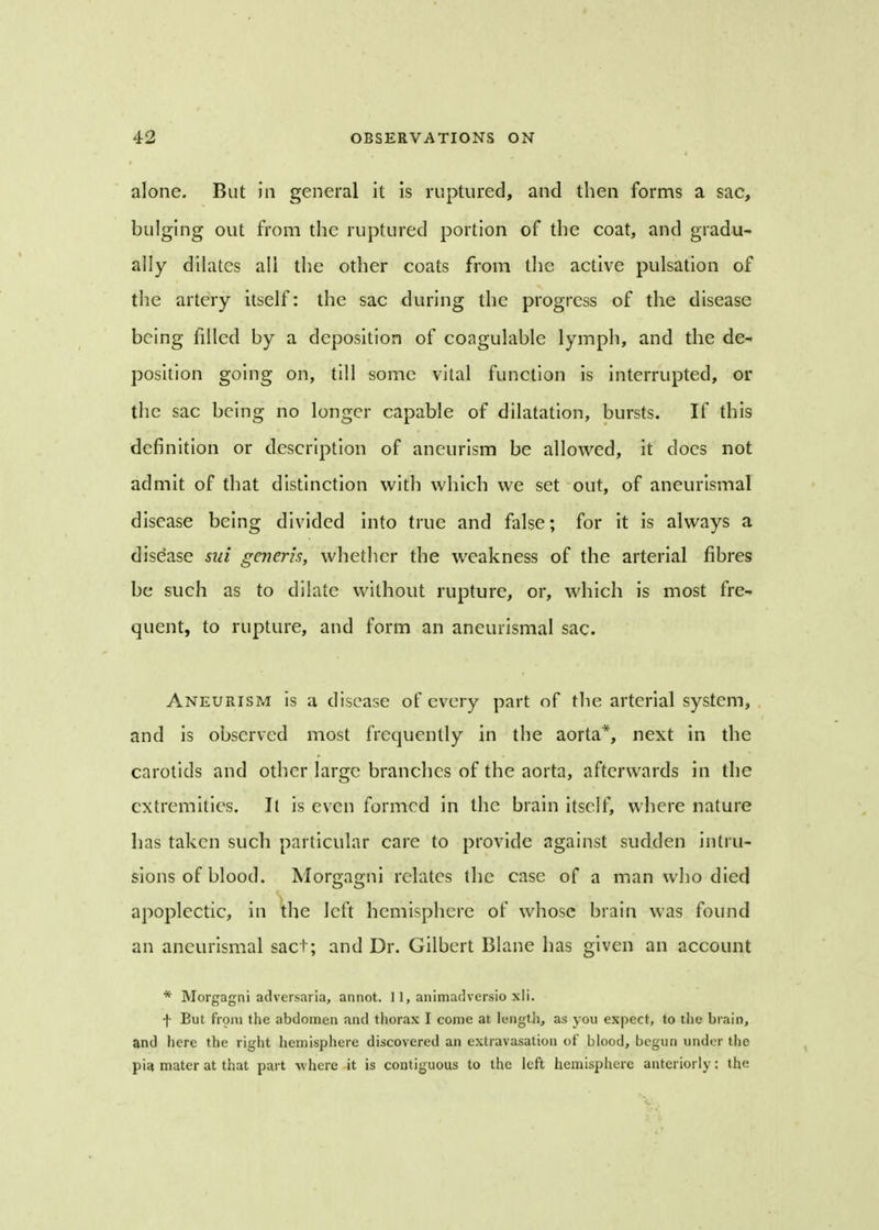 alone. But in general it is ruptured, and then forms a sac, bulging out from the ruptured portion of the coat, and gradu- ally dilates all the other coats from the active pulsation of the artery itself: the sac during the progress of the disease being filled by a deposition of coagulable lymph, and the de- position going on, till some vital function is interrupted, or the sac being no longer capable of dilatation, bursts. If this definition or description of aneurism be allowed, it docs not admit of that distinction with which we set out, of aneurismal disease being divided into true and false; for it is always a disease sut generis, whether the weakness of the arterial fibres be such as to dilate without rupture, or, which is most fre- quent, to rupture, and form an aneurismal sac. Aneurism is a disease of every part of the arterial system, and is observed most frequently in the aorta*, next in the carotids and other large branches of the aorta, afterwards in the extremities. It is even formed in the brain itself, where nature has taken such particular care to provide against sudden intru- sions of blood. Morgagni relates the case of a man who died apoplectic, in the left hemisphere of whose brain was found an aneurismal sact; and Dr. Gilbert Blane has given an account * Morgagni adversaria, annot. 11, anitnadrersio xli. f But from the abdomen and thorax I come at length, as you expect, to the brain, and here the right hemisphere discovered an extravasation of blood, begun under the pia mater at that part where it is contiguous to the left hemisphere anteriorly: the
