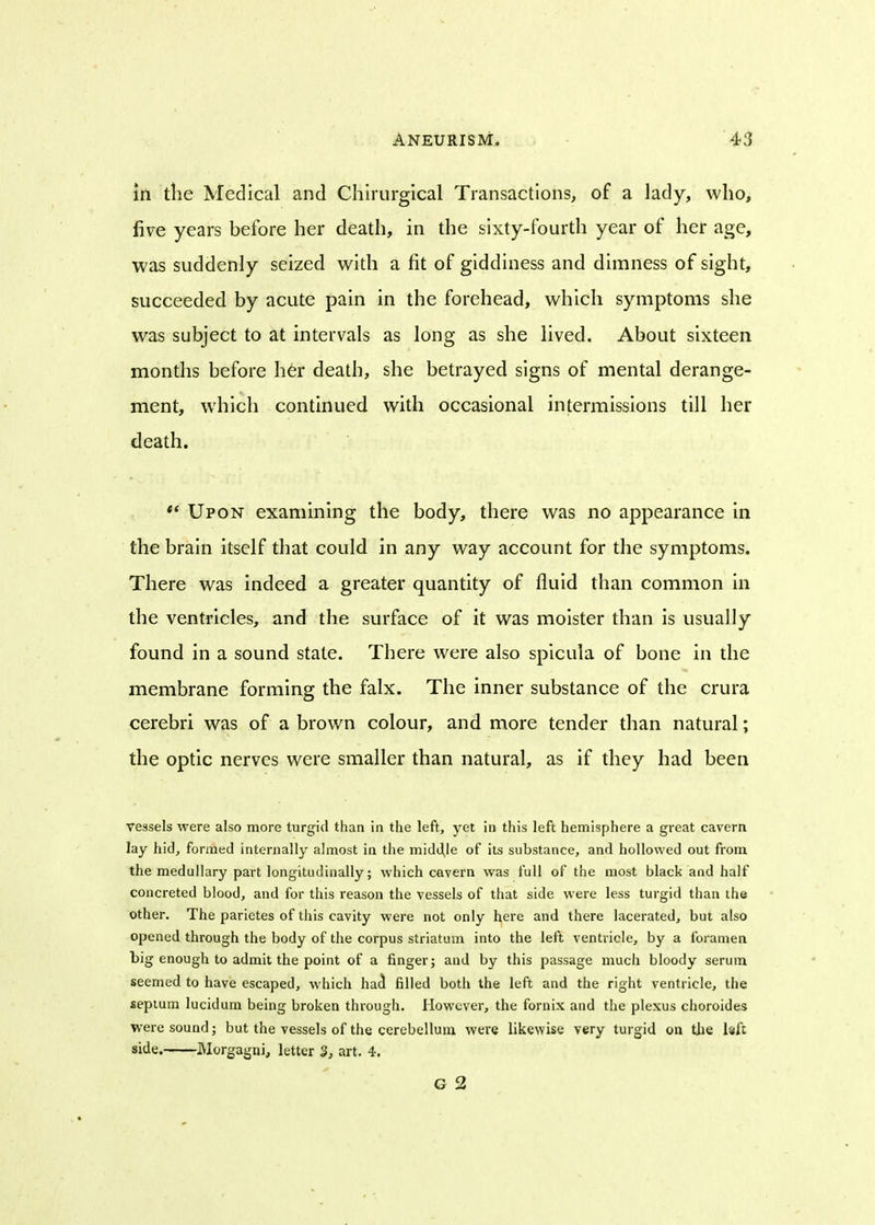 in the Medical and Chirurgical Transactions, of a lady, who, five years before her death, in the sixty-fourth year of her age, was suddenly seized with a fit of giddiness and dimness of sight, succeeded by acute pain in the forehead, which symptoms she was subject to at intervals as long as she lived. About sixteen months before her death, she betrayed signs of mental derange- ment, which continued with occasional intermissions till her death. Upon examining the body, there was no appearance in the brain itself that could in any way account for the symptoms. There was indeed a greater quantity of fluid than common in the ventricles, and the surface of it was moister than is usually found in a sound state. There were also spicula of bone in the membrane forming the falx. The inner substance of the crura cerebri was of a brown colour, and more tender than natural; the optic nerves were smaller than natural, as if they had been vessels were also more turgid than in the left, yet in this left hemisphere a great cavern lay hid, formed internally almost in the middle of its substance, and hollowed out from the medullary part longitudinally; which cavern was full of the most black and half concreted blood, and for this reason the vessels of that side were less turgid than the other. The parietes of this cavity were not only here and there lacerated, but also opened through the body of the corpus striatum into the left ventricle, by a foramen big enough to admit the point of a finger; and by this passage much bloody serum seemed to have escaped, which had filled both the left and the right ventricle, the septum lucidum being broken through. However, the fornix and the plexus choroides were sound; but the vessels of the cerebellum were likewise very turgid on the h[t side. Morgagni, letter 3, art. 4. G 2