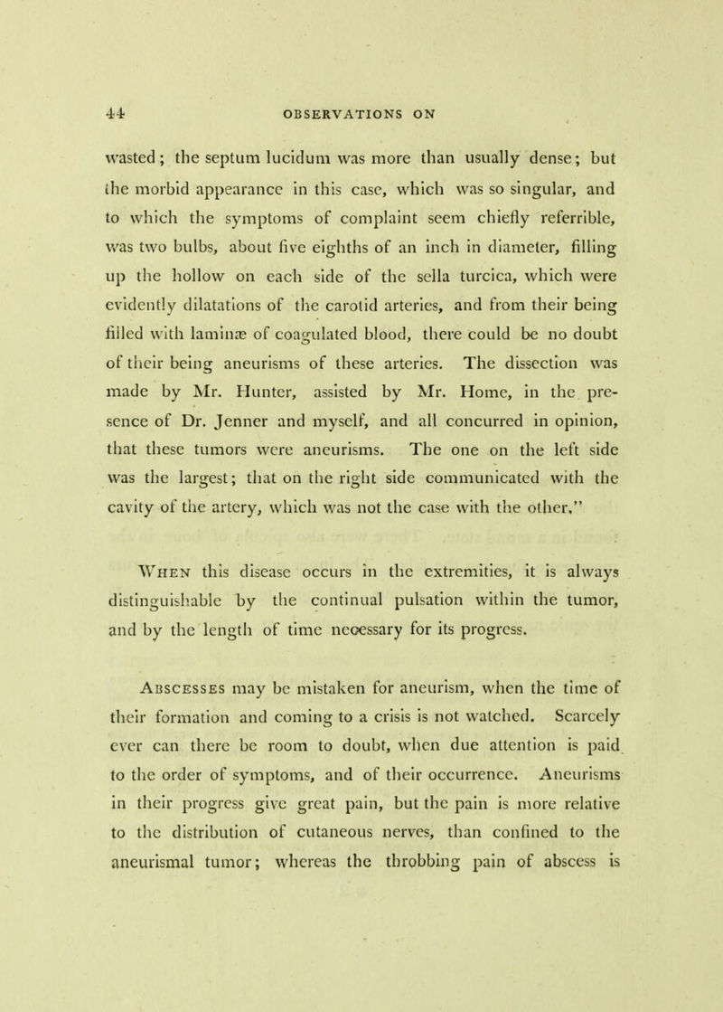 wasted; the septum lucidum was more than usually dense; but the morbid appearance in this case, which was so singular, and to which the symptoms of complaint seem chiefly referrible, was two bulbs, about five eighths of an inch in diameter, filling up the hollow on each side of the sella turcica, which were evidently dilatations of the carotid arteries, and from their being filled with laminae of coagulated blood, there could be no doubt of their being aneurisms of these arteries. The dissection was made by Mr. Hunter, assisted by Mr. Home, in the pre- sence of Dr. Jenner and myself, and all concurred in opinion, that these tumors were aneurisms. The one on the left side was the largest; that on the right side communicated with the cavity of the artery, which was not the case with the other, When this disease occurs in the extremities, it is always distinguishable by the continual pulsation within the tumor, and by the length of time necessary for its progress. Abscesses may be mistaken for aneurism, when the time of their formation and coming to a crisis is not watched. Scarcely ever can there be room to doubt, when due attention is paid to the order of symptoms, and of their occurrence. Aneurisms in their progress give great pain, but the pain is more relative to the distribution of cutaneous nerves, than confined to the aneurismal tumor; whereas the throbbing pain of abscess is