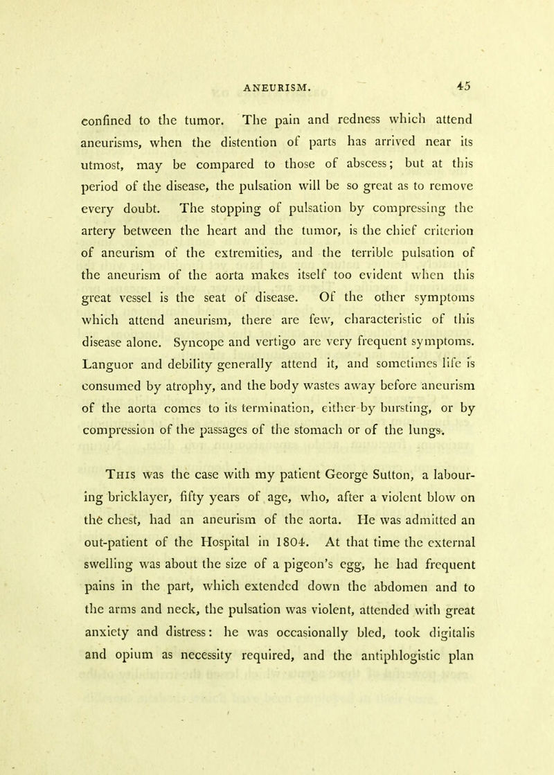 confined to the tumor. The pain and redness which attend aneurisms, when the distention of parts has arrived near its utmost, may be compared to those of abscess; but at this period of the disease, the pulsation will be so great as to remove every doubt. The stopping of pulsation by compressing the artery between the heart and the tumor, is the chief criterion of aneurism of the extremities, and the terrible pulsation of the aneurism of the aorta makes itself too evident when this great vessel is the seat of disease. Of the other symptoms which attend aneurism, there are few, characteristic of this disease alone. Syncope and vertigo are very frequent symptoms. Languor and debility generally attend it, and sometimes life is consumed by atrophy, and the body wastes away before aneurism of the aorta comes to its termination, either by bursting, or by compression of the passages of the stomach or of the lungs. This was the case with my patient George Sutton, a labour- ing bricklayer, fifty years of age, who, after a violent blow on the chest, had an aneurism of the aorta. He was admitted an out-patient of the Hospital in 1804. At that time the external swelling was about the size of a pigeon's egg, he had frequent pains in the part, which extended down the abdomen and to the arms and neck, the pulsation was violent, attended with great anxiety and distress: he was occasionally bled, took digitalis and opium as necessity required, and the antiphlogistic plan