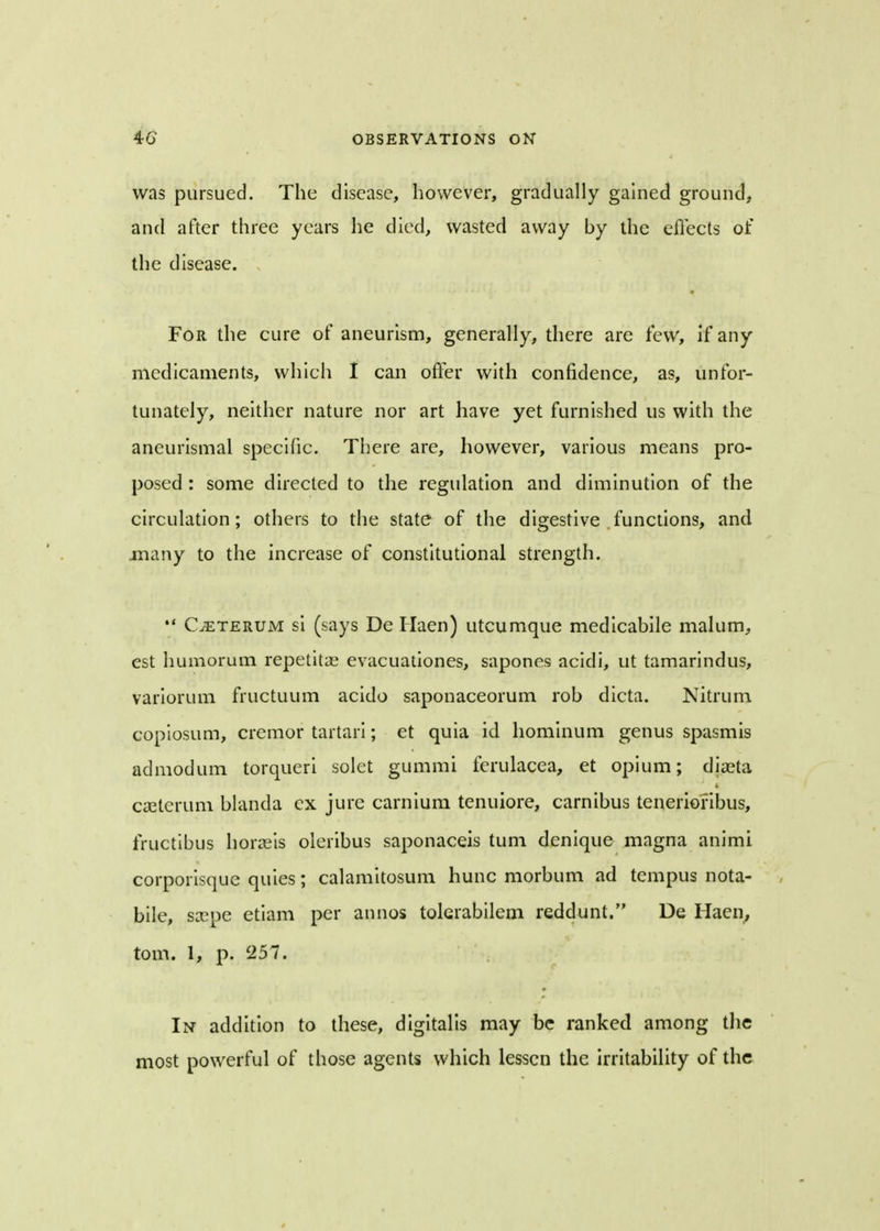 was pursued. The disease, however, gradually gained ground, and after three years he died, wasted away by the effects of the disease. For the cure of aneurism, generally, there are few, if any medicaments, which I can offer with confidence, as, unfor- tunately, neither nature nor art have yet furnished us with the aneurismal specific. There are, however, various means pro- posed : some directed to the regulation and diminution of the circulation; others to the state of the digestive functions, and .many to the increase of constitutional strength. Cjeterum si (says De Haen) utcumque medicabile malum, est humorum repetita? evacuationes, sapones acidi, ut tamarindus, variorum fructuum acido saponaceorum rob dicta. Nitrum copiosum, cremor tartari; et quia id hominum genus spasmis admodum torqueri solet gummi ferulacea, et opium; diaeta Cteterum blanda ex jure carnium tenuiore, carnibus teneriofibus, fructibus horaeis oleribus saponaceis turn denique magna animi corporisque quies; calamitosum hunc morbum ad tempus nota- bile, srepe etiam per annos tolerabilem reddunt. De Haen, torn. 1, p. 257. In addition to these, digitalis may be ranked among the most powerful of those agents which lessen the irritability of the