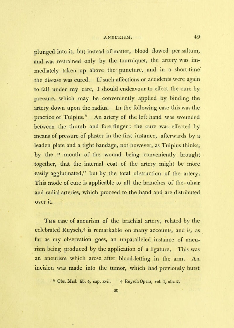 plunged into it, but instead of matter, blood flowed per saltum, and was restrained only by the tourniquet, the artery was im- mediately taken up above the1 puncture, and in a short time' the disease was cured. If such affections or accidents were again to fall under my care, I should endeavour to effect the cure by pressure, which may be conveniently applied by binding the artery down upon the radius. In the following case this was the practice of Tulpius.* An artery of the left hand was wounded between the thumb and fore finger : the cure was effected by means of pressure of plaster in the first instance, afterwards by a leaden plate and a tight bandage, not however, as Tulpius thinks, by the mouth of the wound being conveniently brought together, that the internal coat of the artery might be more easily agglutinated, but by the total obstruction of the artery. This mode of cure is applicable to all the branches of the ulnar and radial arteries, which proceed to the hand and are distributed over it. The case of aneurism of the brachial artery, related by the celebrated Ruysch,t is remarkable on many accounts, and is, as far as my observation goes, an unparalleled instance of aneu- rism being produced by the application of a ligature. This was an aneurism which arose after blood-letting in the arm. An incision was made into the tumor, which had previously burst * Obs. Med. lib. 4, cap. xvii. f Ruyscb Opera, vol. 1, obs. 2.