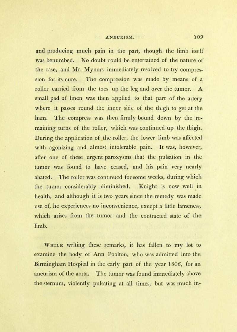 and producing much pain in the part, though the limb itself was benumbed. No doubt could be entertained of the nature of the case, and Mr. Mynors immediately resolved to try compres- sion for its cure. The compression was made by means of a roller carried from the toes up the leg and over the tumor. A small pad of linen was then applied to that part of the artery where it passes round the inner side of the thigh to get at the ham. The compress was then firmly bound down by the re- maining turns of the roller, which was continued up the thigh. During the application of the roller, the lower limb was affected with agonizing and almost intolerable pain. It was, however, after one of these urgent paroxysms that the pulsation in the tumor was found to have ceased, and his pain very nearly abated. The roller was continued for some weeks, during which the tumor considerably diminished. Knight is now well in health, and although it is two years since the remedy was made use of, he experiences no inconvenience, except a little lameness, which arises from the tumor and the contracted state of the limb. While writing these remarks, it has fallen to my lot to examine the body of Ann Poolton, who was admitted into the Birmingham Hospital in the early part of the year 1806, for an aneurism of the aorta. The tumor was found immediately above the sternum, violently pulsating at all times, but was much in-