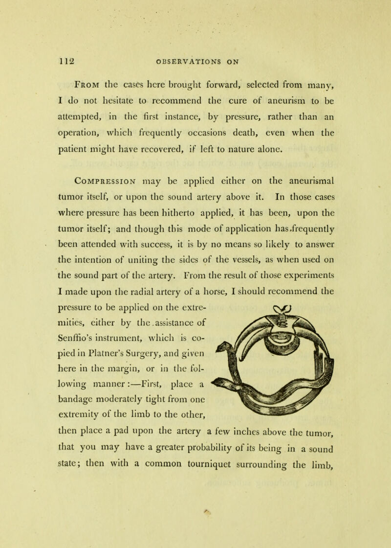 From the cases here brought forward, selected from many, I do not hesitate to recommend the cure of aneurism to be attempted, in the first instance, by pressure, rather than an operation, which frequently occasions death, even when the patient might have recovered, if left to nature alone. Compression may be applied either on the aneurismal tumor itself, or upon the sound artery above it. In those cases where pressure has been hitherto applied, it has been, upon the tumor itself; and though this mode of application has .frequently been attended with success, it is by no means so likely to answer the intention of uniting the sides of the vessels, as when used on the sound part of the artery. From the result of those experiments I made upon the radial artery of a horse, I should recommend the pressure to be applied on the extre- mities, either by the .assistance of Senffio's instrument, which is co- pied in Platner's Surgery, and given here in the margin, or in the fol- lowing manner :—First, place a bandage moderately tight from one extremity of the limb to the other, then place a pad upon the artery a few inches above the tumor, that you may have a greater probability of its being in a sound state; then with a common tourniquet surrounding the limb,