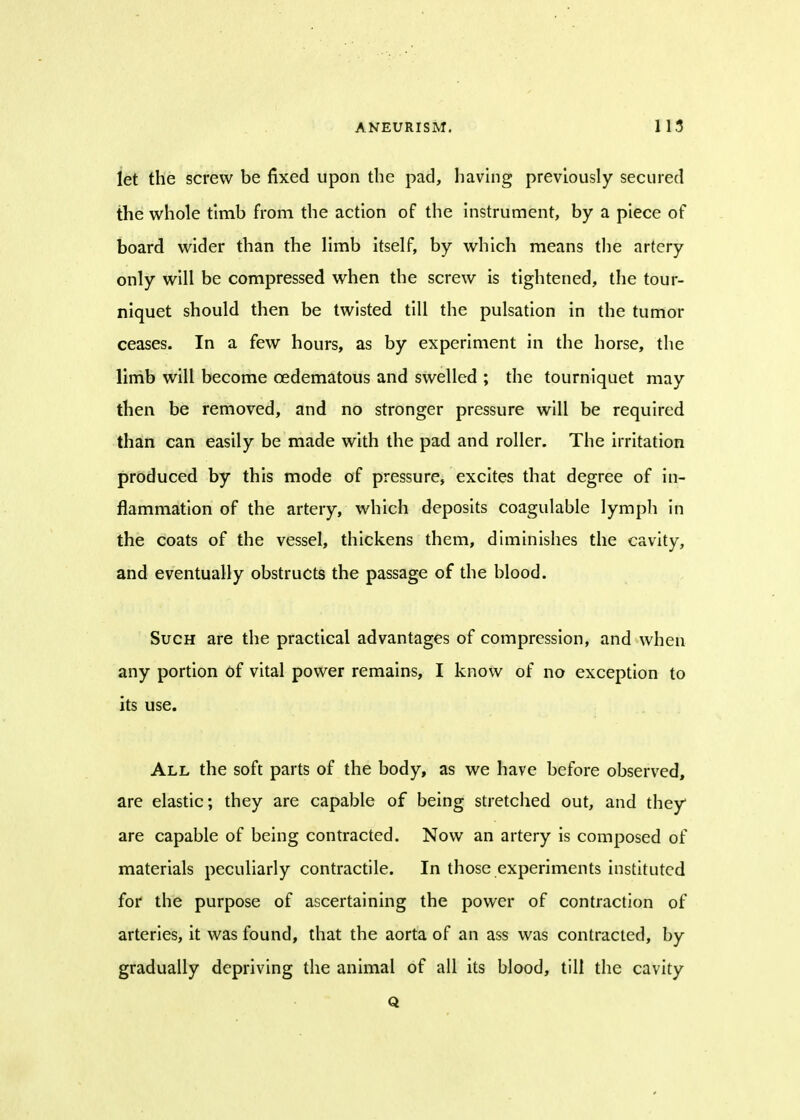 let the screw be fixed upon the pad, having previously secured the whole tlmb from the action of the instrument, by a piece of board wider than the limb itself, by which means the artery only will be compressed when the screw is tightened, the tour- niquet should then be twisted till the pulsation in the tumor ceases. In a few hours, as by experiment in the horse, the limb will become cedematous and swelled ; the tourniquet may then be removed, and no stronger pressure will be required than can easily be made with the pad and roller. The irritation produced by this mode of pressure, excites that degree of in- flammation of the artery, which deposits coagulable lymph in the coats of the vessel, thickens them, diminishes the cavity, and eventually obstructs the passage of the blood. Such are the practical advantages of compression, and when any portion of vital power remains, I know of no exception to its use. All the soft parts of the body, as we have before observed, are elastic; they are capable of being stretched out, and they are capable of being contracted. Now an artery is composed of materials peculiarly contractile. In those experiments instituted for the purpose of ascertaining the power of contraction of arteries, it was found, that the aorta of an ass was contracted, by gradually depriving the animal of all its blood, till the cavity Q