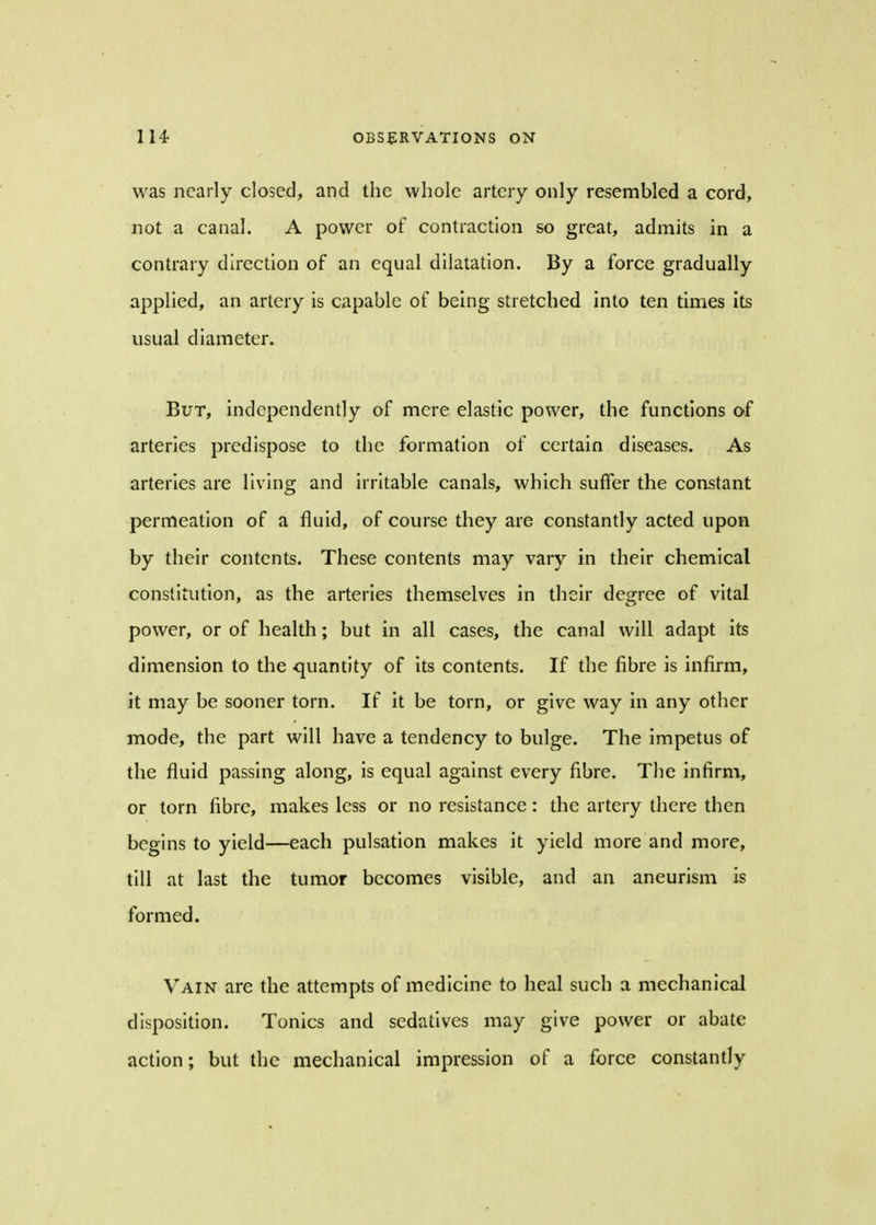 was nearly closed, and the whole artery only resembled a cord, not a canal. A power of contraction so great, admits in a contrary direction of an equal dilatation. By a force gradually applied, an artery is capable of being stretched into ten times its usual diameter. But, independently of mere elastic power, the functions of arteries predispose to the formation of certain diseases. As arteries are living and irritable canals, which suffer the constant permeation of a fluid, of course they are constantly acted upon by their contents. These contents may vary in their chemical constitution, as the arteries themselves in their decree of vital power, or of health; but in all cases, the canal will adapt its dimension to the quantity of its contents. If the fibre is infirm, it may be sooner torn. If it be torn, or give way in any other mode, the part will have a tendency to bulge. The impetus of the fluid passing along, is equal against every fibre. The infirm, or torn fibre, makes less or no resistance: the artery there then begins to yield—each pulsation makes it yield more and more, till at last the tumor becomes visible, and an aneurism is formed. Vain are the attempts of medicine to heal such a mechanical disposition. Tonics and sedatives may give power or abate action; but the mechanical impression of a force constantly