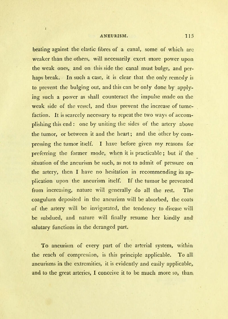 i ANEURISM. 115 beating against the elastic fibres of a canal, some of which arc weaker than the others, will necessarily exert more power upon the weak ones, and on this side the canal must bulge, and per- haps break. In such a case, it is clear that the only remedy is to prevent the bulging out, and this can be only done by apply- ing such a power as shall counteract the impulse made on the weak side of the vessel, and thus prevent the increase of tume- faction. It is scarcely necessary to repeat the two ways of accom- plishing this end : one by uniting the sides of the artery above the lumor, or between it and the heart; and the other by com- pressing the tumor itself. I have before given my reasons for preferring the former mode, when it is practicable; but if the situation of the aneurism be such, as not to admit of pressure on the artery, then I have no hesitation in recommending its ap- plication upon the aneurism itself. If the tumor be prevented from increasing, nature will generally do all the rest. The coagulum deposited in the aneurism will be absorbed, the coats of the artery will be invigorated, the tendency to disease will be subdued, and nature will finally resume her kindly and salutary functions in the deranged part. To aneurism of every part of the arterial system, within the reach of compression, is this principle applicable. To all aneurisms in the extremities, it is evidently and easily applicable, and to the great arteries, I conceive it to be much more so, than,