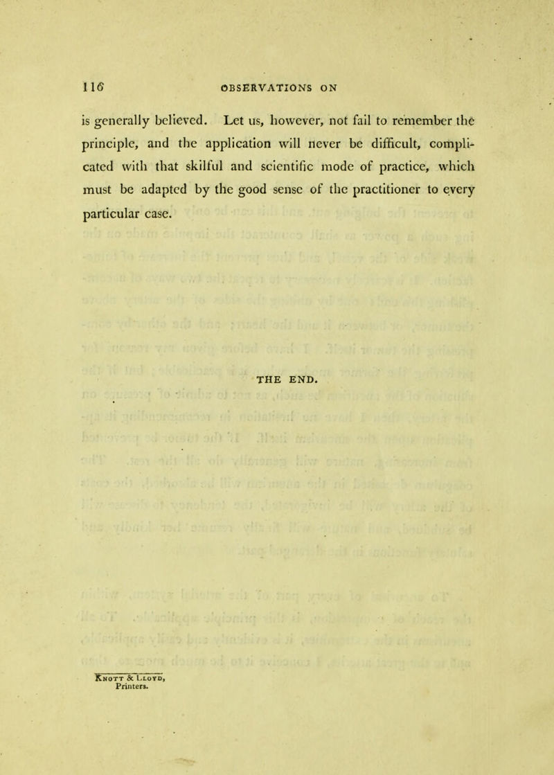 is generally believed. Let us, however, not fail to remember the principle, and the application will never be difficult, compli- cated with that skilful and scientific mode of practice, which must be adapted by the good sense of the practitioner to every particular case. THE END. Knott & Lloyd, Printers.